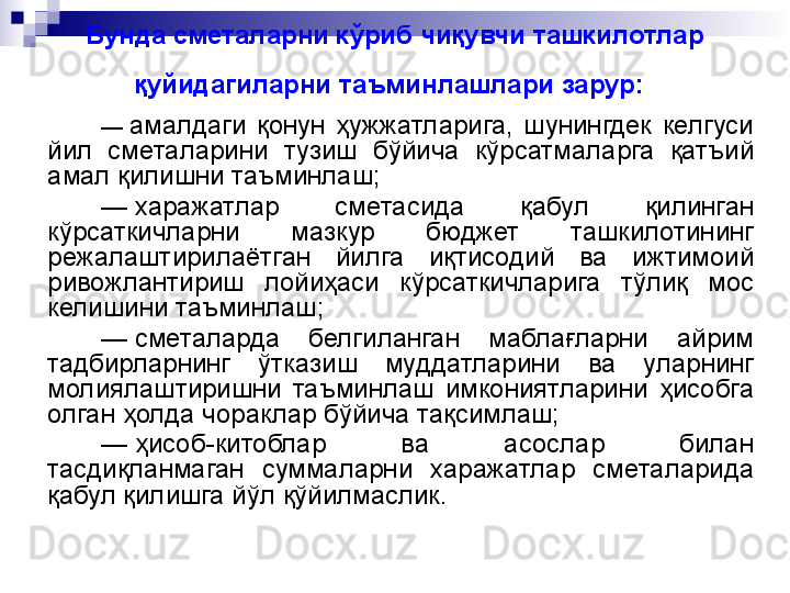 Бунда сметаларни кўриб чиқувчи ташкилотлар 
қуйидагиларни таъминлашлари зарур:  
—  амалдаги  қонун  ҳужжатларига,  шунингдек  келгуси 
йил  сметаларини  тузиш  бўйича  кўрсатмаларга  қатъий 
амал қилишни таъминлаш;
—
  харажатлар  сметасида  қабул  қилинган 
кўрсаткичларни  мазкур  бюджет  ташкилотининг 
режалаштирилаётган  йилга  иқтисодий  ва  ижтимоий 
ривожлантириш  лойиҳаси  кўрсаткичларига  тўлиқ  мос 
келишини таъминлаш;
—
  сметаларда  белгиланган  маблағларни  айрим 
тадбирларнинг  ўтказиш  муддатларини  ва  уларнинг 
молиялаштиришни  таъминлаш  имкониятларини  ҳисобга 
олган ҳолда чораклар бўйича тақсимлаш;
—
  ҳисоб-китоблар  ва  асослар  билан 
тасдиқланмаган  суммаларни  харажатлар  сметаларида 
қабул қилишга йўл қўйилмаслик. 