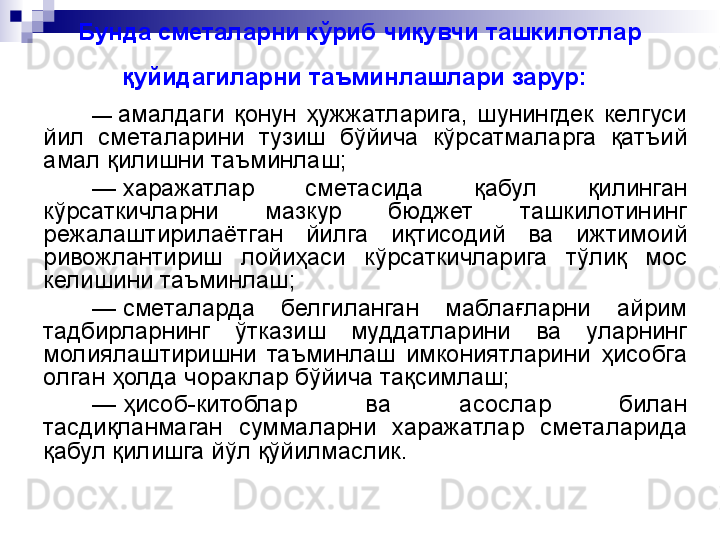 Бунда сметаларни кўриб чиқувчи ташкилотлар 
қуйидагиларни таъминлашлари зарур:  
—  амалдаги  қонун  ҳужжатларига,  шунингдек  келгуси 
йил  сметаларини  тузиш  бўйича  кўрсатмаларга  қатъий 
амал қилишни таъминлаш;
—
  харажатлар  сметасида  қабул  қилинган 
кўрсаткичларни  мазкур  бюджет  ташкилотининг 
режалаштирилаётган  йилга  иқтисодий  ва  ижтимоий 
ривожлантириш  лойиҳаси  кўрсаткичларига  тўлиқ  мос 
келишини таъминлаш;
—
  сметаларда  белгиланган  маблағларни  айрим 
тадбирларнинг  ўтказиш  муддатларини  ва  уларнинг 
молиялаштиришни  таъминлаш  имкониятларини  ҳисобга 
олган ҳолда чораклар бўйича тақсимлаш;
—
  ҳисоб-китоблар  ва  асослар  билан 
тасдиқланмаган  суммаларни  харажатлар  сметаларида 
қабул қилишга йўл қўйилмаслик.
