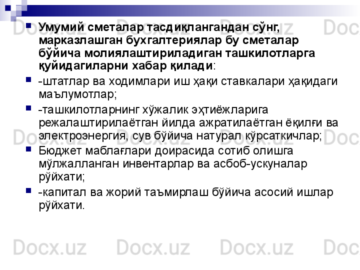 
Умумий сметалар тасдиқлангандан сўнг,  
марказлашган бухгалтериялар бу сметалар 
бўйича молиялаштириладиган ташкилотларга 
қуйидагиларни хабар қилади :

-штатлар ва ходимлари иш ҳақи ставкалари ҳақидаги 
маълумотлар;

-ташкилотларнинг хўжалик эҳтиёжларига 
режалаштирилаётган йилда ажратилаётган ёқилғи ва 
электроэнергия, сув бўйича натурал кўрсаткичлар;

Бюджет маблағлари доирасида сотиб олишга 
мўлжалланган инвентарлар ва асбоб-ускуналар 
рўйхати;

-капитал ва жорий таъмирлаш бўйича асосий ишлар 
рўйхати. 