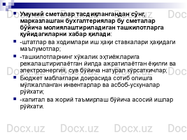 
Умумий сметалар тасдиқлангандан сўнг,  
марказлашган бухгалтериялар бу сметалар 
бўйича молиялаштириладиган ташкилотларга 
қуйидагиларни хабар қилади :
-штатлар ва ходимлари иш ҳақи ставкалари ҳақидаги 
маълумотлар;
-ташкилотларнинг хўжалик эҳтиёжларига 
режалаштирилаётган йилда ажратилаётган ёқилғи ва 
электроэнергия, сув бўйича натурал кўрсаткичлар;
Бюджет маблағлари доирасида сотиб олишга 
мўлжалланган инвентарлар ва асбоб-ускуналар 
рўйхати;
-капитал ва жорий таъмирлаш бўйича асосий ишлар 
рўйхати.