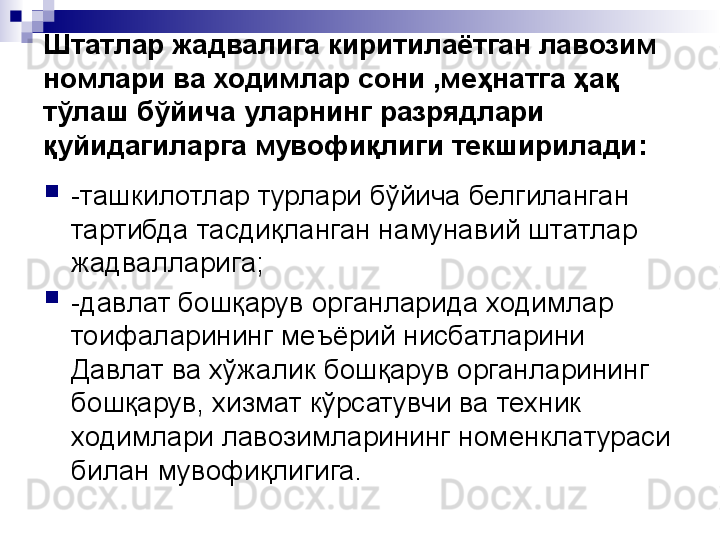 Штатлар жадвалига киритилаётган лавозим 
номлари ва ходимлар сони ,меҳнатга ҳақ 
тўлаш бўйича уларнинг разрядлари 
қуйидагиларга мувофиқлиги текширилади:

-ташкилотлар турлари бўйича белгиланган 
тартибда тасдиқланган намунавий штатлар 
жадвалларига;

-давлат бошқарув органларида ходимлар 
тоифаларининг меъёрий нисбатларини 
Давлат ва хўжалик бошқарув органларининг 
бошқарув, хизмат кўрсатувчи ва техник 
ходимлари лавозимларининг номенклатураси 
билан мувофиқлигига. 