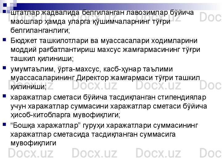 
штатлар жадвалида белгиланган лавозимлар бўйича 
маошлар ҳамда уларга қўшимчаларнинг тўғри 
белгиланганлиги;

Бюджет ташкилотлари ва муассасалари ходимларини 
моддий рағбатлантириш махсус жамғармасининг тўғри 
ташкил қилиниши;

умумтаълим, ўрта-махсус, касб-ҳунар таълими 
муассасаларининг Директор жамғармаси тўғри ташкил 
қилиниши;

харажатлар сметаси бўйича тасдиқланган стипендиялар 
учун харажатлар суммасини харажатлар сметаси бўйича 
ҳисоб-китобларга мувофиқлиги;

“ Бошқа харажатлар” гуруҳи харажатлари суммасининг 
харажатлар сметасида тасдиқланган суммасига 
мувофиқлиги 