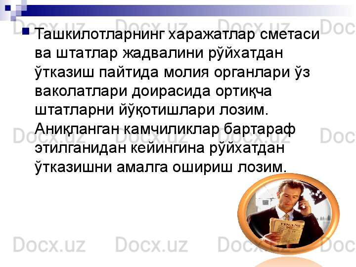 
Ташкилотларнинг харажатлар сметаси 
ва штатлар жадвалини рўйхатдан 
ўтказиш пайтида молия органлари ўз 
ваколатлари доирасида ортиқча 
штатларни йўқотишлари лозим. 
Аниқланган камчиликлар бартараф 
этилганидан кейингина рўйхатдан 
ўтказишни амалга ошириш лозим. 