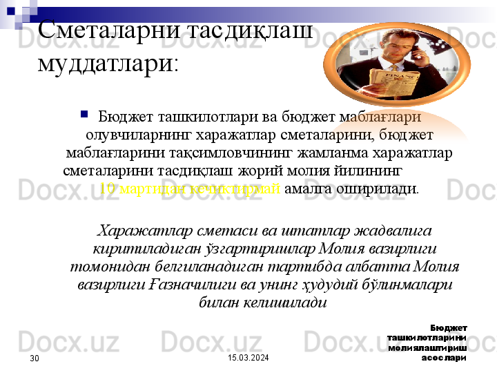 15.03.2024 Бюджет 
ташкилотларини 
молиялаштириш 
асослари
30 Сметаларни тасдиқлаш 
муддатлари:  
Бюджет ташкилотлари ва бюджет маблағлари 
олувчиларнинг харажатлар сметаларини, бюджет 
маблағларини тақсимловчининг жамланма харажатлар 
сметаларини тасдиқлаш жорий молия йилининг              
10 мартидан кечиктирмай  амалга оширилади .
Харажатлар сметаси ва штатлар жадвалига 
киритиладиган ўзгартиришлар Молия вазирлиги 
томонидан белгиланадиган тартибда албатта Молия 
вазирлиги Ғазначилиги ва унинг ҳудудий бўлинмалари 
билан келишилади