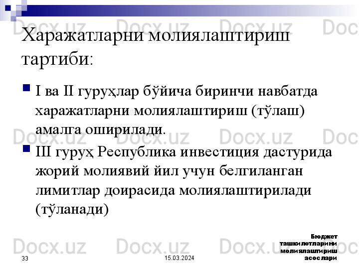 15.03.2024 Бюджет 
ташкилотларини 
молиялаштириш 
асослари
33Харажатларни молиялаштириш 
тартиби:
I ва II гуруҳлар бўйича биринчи навбатда 
харажатларни молиялаштириш (тўлаш) 
амалга оширилади.
III гуруҳ Республика инвестиция дастурида 
жорий молиявий йил учун белгиланган 
лимитлар доирасида молиялаштирилади 
(тўланади)