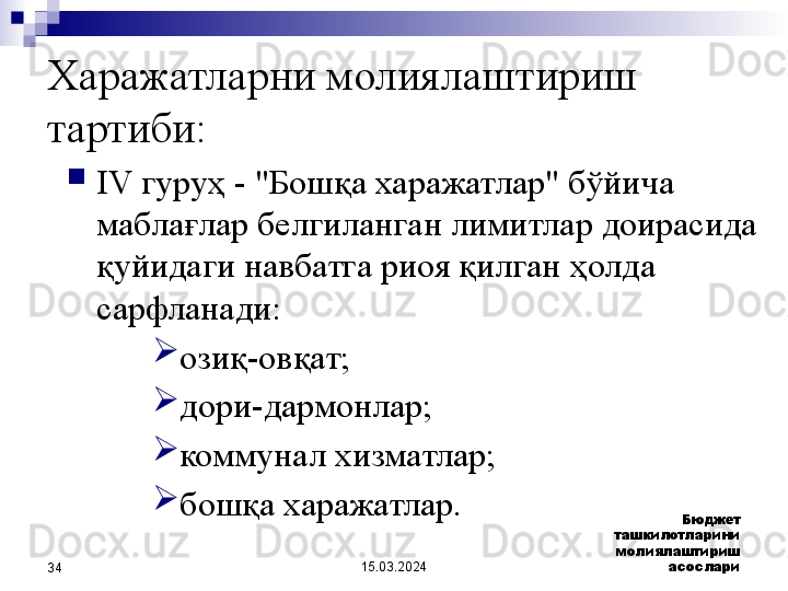 15.03.2024 Бюджет 
ташкилотларини 
молиялаштириш 
асослари
34Харажатларни молиялаштириш 
тартиби:

IV гуруҳ - "Бошқа харажатлар" бўйича 
маблағлар белгиланган лимитлар доирасида 
қуйидаги навбатга риоя қилган ҳолда 
сарфланади:

озиқ- овқат;

дори-дармонлар;

коммунал хизматлар;

бошқа харажатлар. 