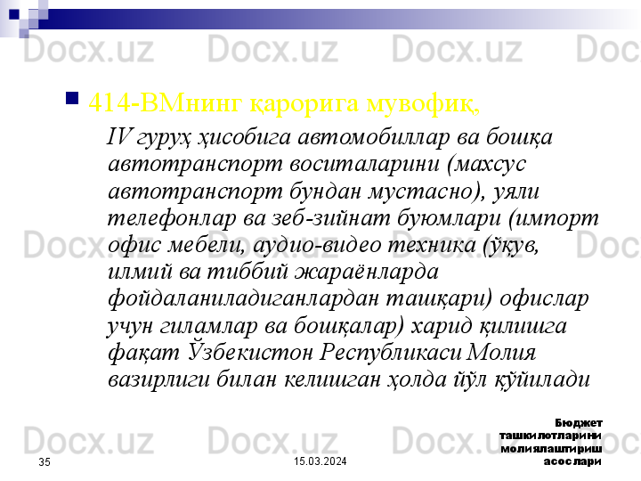 15.03.2024 Бюджет 
ташкилотларини 
молиялаштириш 
асослари
35 
414-ВМнинг қарорига мувофиқ, 
IV гуруҳ ҳисобига автомобиллар ва бошқа 
автотранспорт воситаларини (махсус 
автотранспорт бундан мустасно), уяли 
телефонлар ва зеб-зийнат буюмлари (импорт 
офис мебели, аудио-видео техника (ўқув, 
илмий ва тиббий жараёнларда 
фойдаланиладиганлардан ташқари) офислар 
учун гиламлар ва бошқалар) харид қилишга 
фақат Ўзбекистон Республикаси Молия 
вазирлиги билан келишган ҳолда йўл қўйилади  