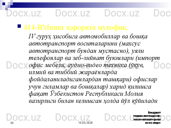 15.03.2024 Бюджет 
ташкилотларини 
молиялаштириш 
асослари
35 
414-ВМнинг қарорига мувофиқ, 
IV гуруҳ ҳисобига автомобиллар ва бошқа 
автотранспорт воситаларини (махсус 
автотранспорт бундан мустасно), уяли 
телефонлар ва зеб-зийнат буюмлари (импорт 
офис мебели, аудио-видео техника (ўқув, 
илмий ва тиббий жараёнларда 
фойдаланиладиганлардан ташқари) офислар 
учун гиламлар ва бошқалар) харид қилишга 
фақат Ўзбекистон Республикаси Молия 
вазирлиги билан келишган ҳолда йўл қўйилади