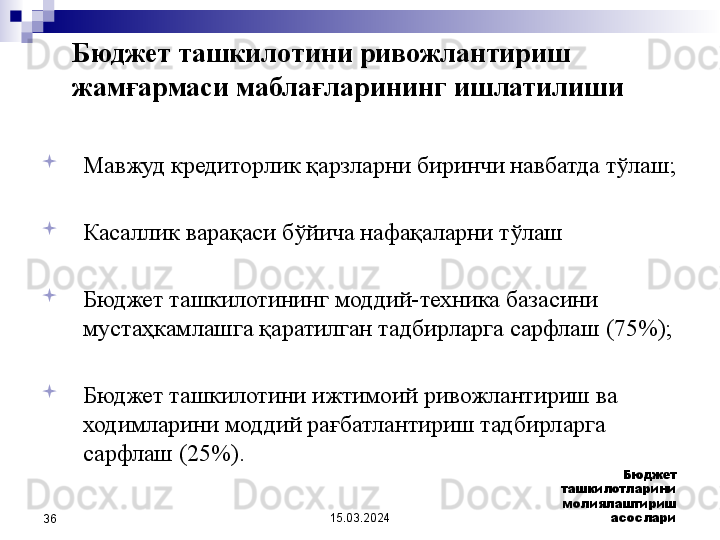 15.03.2024 Бюджет 
ташкилотларини 
молиялаштириш 
асослари
36
Мавжуд кредиторлик қарзларни биринчи навбатда тўлаш ;

Касаллик варақаси бўйича нафақаларни тўлаш 
 

Бюджет ташкилотининг моддий-техника базасини 
мустаҳкамлашга қаратилган тадбирларга сарфлаш  (75%);

Бюджет ташкилотини ижтимоий ривожлантириш ва 
ходимларини моддий рағбатлантириш тадбирларга 
сарфлаш  (25%).Бюджет ташкилотини ривожлантириш 
жамғармаси маблағларининг ишлатилиши 