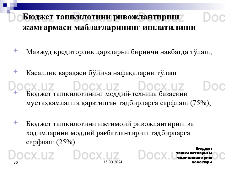 15.03.2024 Бюджет 
ташкилотларини 
молиялаштириш 
асослари
36
Мавжуд кредиторлик қарзларни биринчи навбатда тўлаш ;
Касаллик варақаси бўйича нафақаларни тўлаш 
 
Бюджет ташкилотининг моддий-техника базасини 
мустаҳкамлашга қаратилган тадбирларга сарфлаш  (75%);
Бюджет ташкилотини ижтимоий ривожлантириш ва 
ходимларини моддий рағбатлантириш тадбирларга 
сарфлаш  (25%).Бюджет ташкилотини ривожлантириш 
жамғармаси маблағларининг ишлатилиши