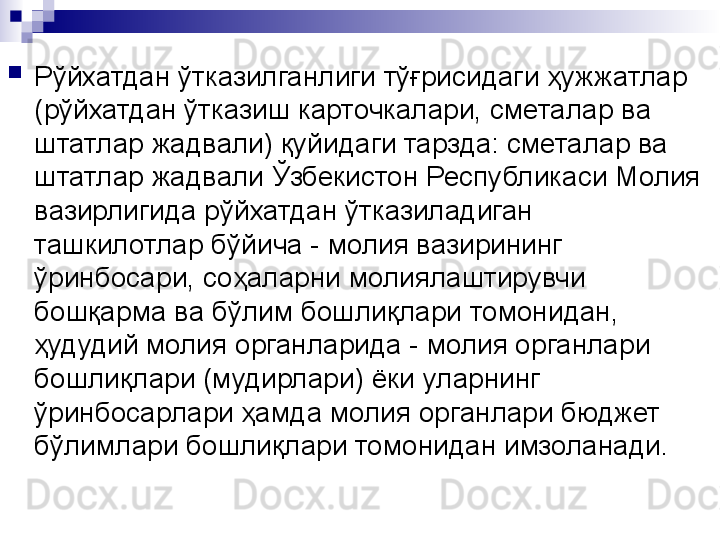 
Рўйхатдан ўтказилганлиги тўғрисидаги ҳужжатлар 
(рўйхатдан ўтказиш карточкалари, сметалар ва 
штатлар жадвали) қуйидаги тарзда: сметалар ва 
штатлар жадвали Ўзбекистон Республикаси Молия 
вазирлигида рўйхатдан ўтказиладиган 
ташкилотлар бўйича - молия вазирининг 
ўринбосари, соҳаларни молиялаштирувчи 
бошқарма ва бўлим бошлиқлари томонидан, 
ҳудудий молия органларида - молия органлари 
бошлиқлари (мудирлари) ёки уларнинг 
ўринбосарлари ҳамда молия органлари бюджет 
бўлимлари бошлиқлари томонидан имзоланади. 