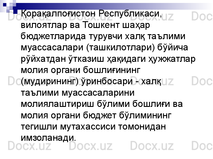 
Қорақалпоғистон Республикаси, 
вилоятлар ва Тошкент шаҳар 
бюджетларида турувчи халқ таълими 
муассасалари (ташкилотлари) бўйича 
рўйхатдан ўтказиш ҳақидаги ҳужжатлар 
молия органи бошлиғининг 
(мудирининг) ўринбосари - халқ 
таълими муассасаларини 
молиялаштириш бўлими бошлиғи ва 
молия органи бюджет бўлимининг 
тегишли мутахассиси томонидан 
имзоланади. 