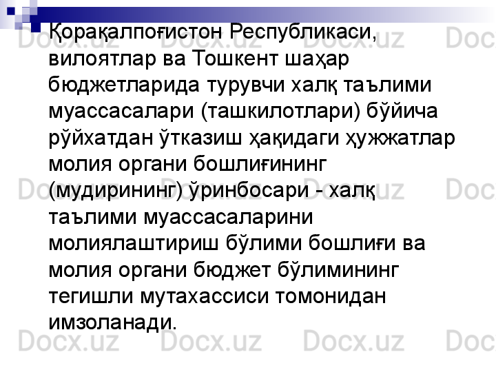 
Қорақалпоғистон Республикаси, 
вилоятлар ва Тошкент шаҳар 
бюджетларида турувчи халқ таълими 
муассасалари (ташкилотлари) бўйича 
рўйхатдан ўтказиш ҳақидаги ҳужжатлар 
молия органи бошлиғининг 
(мудирининг) ўринбосари - халқ 
таълими муассасаларини 
молиялаштириш бўлими бошлиғи ва 
молия органи бюджет бўлимининг 
тегишли мутахассиси томонидан 
имзоланади.