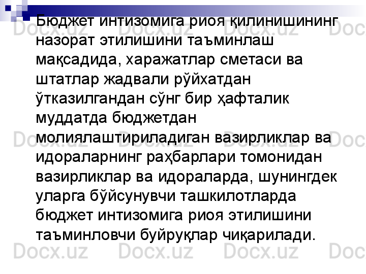 
Бюджет интизомига риоя қилинишининг 
назорат этилишини таъминлаш 
мақсадида, харажатлар сметаси ва 
штатлар жадвали рўйхатдан 
ўтказилгандан сўнг бир ҳафталик 
муддатда бюджетдан 
молиялаштириладиган вазирликлар ва 
идораларнинг раҳбарлари томонидан 
вазирликлар ва идораларда, шунингдек 
уларга бўйсунувчи ташкилотларда 
бюджет интизомига риоя этилишини 
таъминловчи буйруқлар чиқарилади.