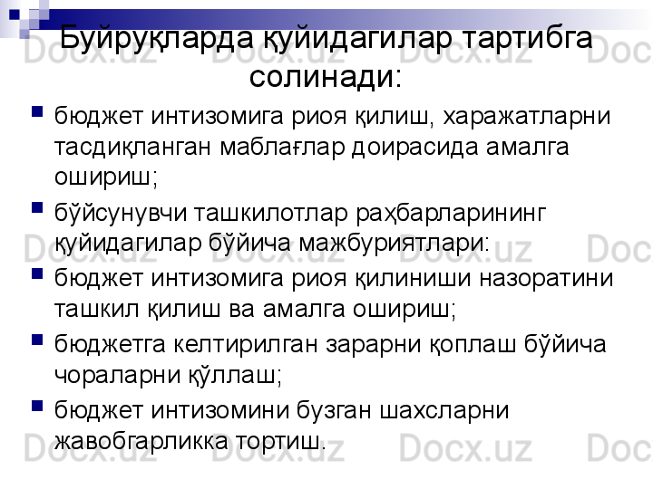 Буйруқларда қуйидагилар тартибга 
солинади:

бюджет интизомига риоя қилиш, харажатларни 
тасдиқланган маблағлар доирасида амалга 
ошириш;

бўйсунувчи ташкилотлар раҳбарларининг 
қуйидагилар бўйича мажбуриятлари:

бюджет интизомига риоя қилиниши назоратини 
ташкил қилиш ва амалга ошириш;

бюджетга келтирилган зарарни қоплаш бўйича 
чораларни қўллаш;

бюджет интизомини бузган шахсларни 
жавобгарликка тортиш. 