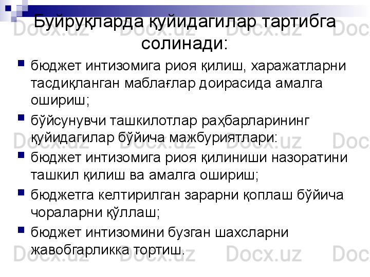 Буйруқларда қуйидагилар тартибга 
солинади:
бюджет интизомига риоя қилиш, харажатларни 
тасдиқланган маблағлар доирасида амалга 
ошириш;
бўйсунувчи ташкилотлар раҳбарларининг 
қуйидагилар бўйича мажбуриятлари:
бюджет интизомига риоя қилиниши назоратини 
ташкил қилиш ва амалга ошириш;
бюджетга келтирилган зарарни қоплаш бўйича 
чораларни қўллаш;
бюджет интизомини бузган шахсларни 
жавобгарликка тортиш.