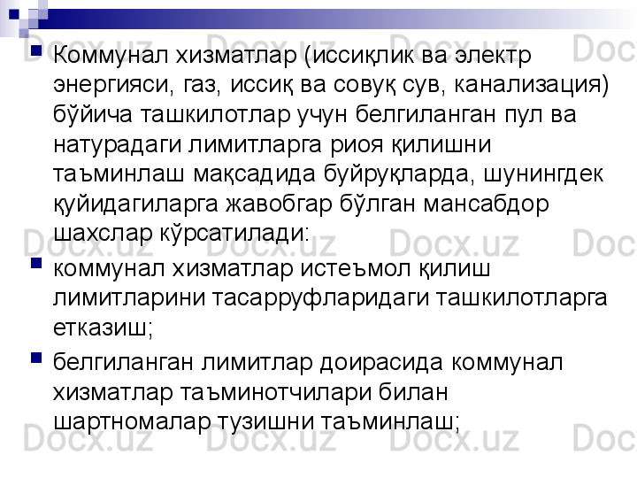 
Коммунал хизматлар (иссиқлик ва электр 
энергияси, газ, иссиқ ва совуқ сув, канализация) 
бўйича ташкилотлар учун белгиланган пул ва 
натурадаги лимитларга риоя қилишни 
таъминлаш мақсадида буйруқларда, шунингдек 
қуйидагиларга жавобгар бўлган мансабдор 
шахслар кўрсатилади:
коммунал хизматлар истеъмол қилиш 
лимитларини тасарруфларидаги ташкилотларга 
етказиш;
белгиланган лимитлар доирасида коммунал 
хизматлар таъминотчилари билан 
шартномалар тузишни таъминлаш;