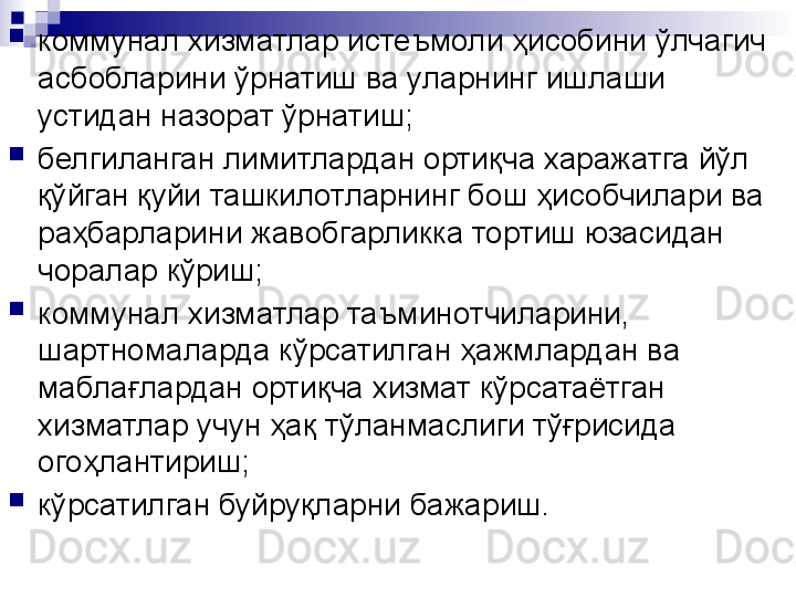 
коммунал хизматлар истеъмоли ҳисобини ўлчагич 
асбобларини ўрнатиш ва уларнинг ишлаши 
устидан назорат ўрнатиш;

белгиланган лимитлардан ортиқча харажатга йўл 
қўйган қуйи ташкилотларнинг бош ҳисобчилари ва 
раҳбарларини жавобгарликка тортиш юзасидан 
чоралар кўриш;

коммунал хизматлар таъминотчиларини, 
шартномаларда кўрсатилган ҳажмлардан ва 
маблағлардан ортиқча хизмат кўрсатаётган 
хизматлар учун ҳақ тўланмаслиги тўғрисида 
огоҳлантириш;

кўрсатилган буйруқларни бажариш. 