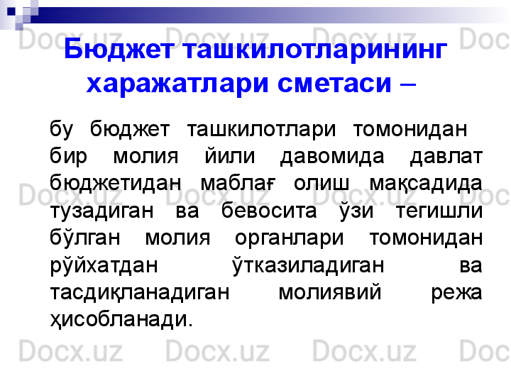 Бюджет ташкилотларининг 
харажатлари сметаси  –  
бу  бюджет  ташкилотлари  томонидан   
бир  молия  йили  давомида  давлат 
бюджетидан  маблағ  олиш  мақсадида 
тузадиган  ва  бевосита  ўзи  тегишли 
бўлган  молия  органлари  томонидан 
рўйхатдан  ўтказиладиган  ва 
тасдиқланадиган  молиявий  режа 
ҳисобланади. 