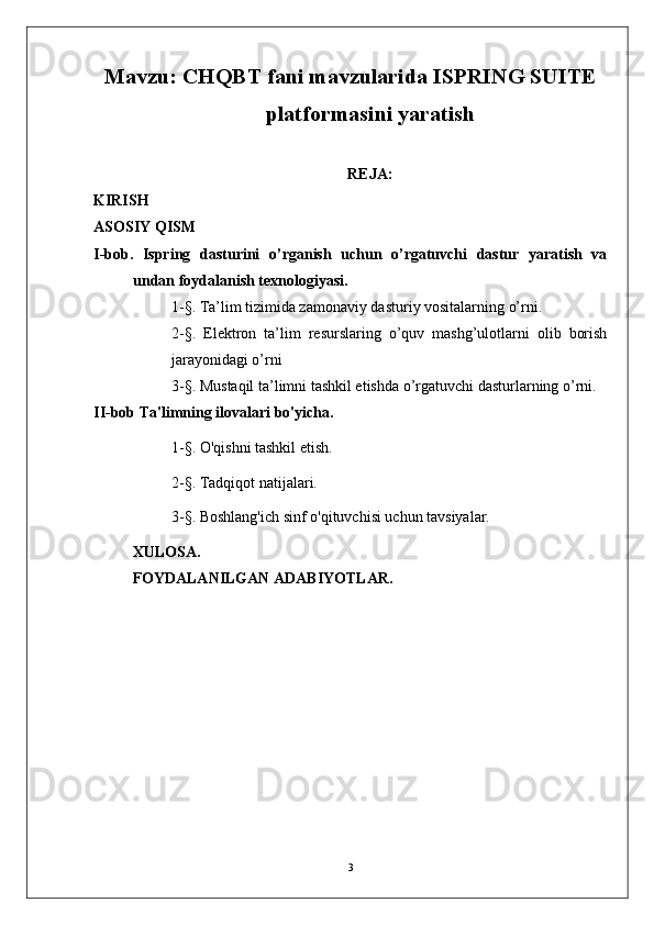 Mavzu: CHQBT fani mavzularida ISPRING SUITE
platformasini yaratish
REJA:
KIRISH
ASOSIY QISM
I-bob.   Ispring   dasturini   o’rganish   uchun   o’rgatuvchi   dastur   yaratish   va
undan foydalanish texnologiyasi.
1-§. Ta’lim tizimida zamonaviy dasturiy vositalarning o’rni.
2-§.   Elektron   ta’lim   resurslaring   o’quv   mashg’ulotlarni   olib   borish
jarayonidagi o’rni
3-§.  Mustaqil ta’limni tashkil etishda o’rgatuvchi dasturlarning o’rni.
II-bob   Ta'limning ilovalari bo'yicha.
1- § . O'qishni tashkil etish.
2- § . Tadqiqot natijalari.
3-§.   Boshlang'ich sinf o'qituvchisi uchun tavsiyalar.
XULOSA.
FOYDALANILGAN ADABIYOTLAR. 
3 