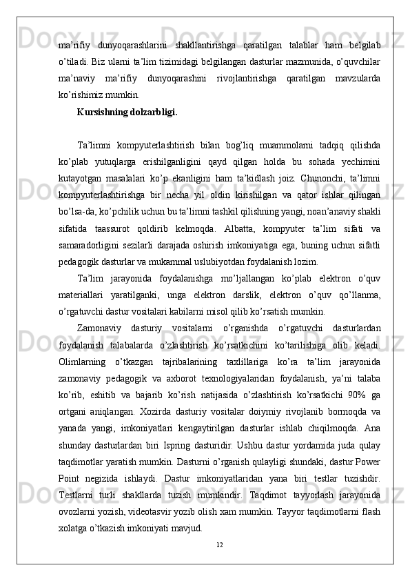 ma’rifiy   dunyoqarashlarini   shakllantirishga   qaratilgan   talablar   ham   belgilab
o’tiladi. Biz ularni ta’lim tizimidagi belgilangan dasturlar mazmunida, o’quvchilar
ma’naviy   ma’rifiy   dunyoqarashini   rivojlantirishga   qaratilgan   mavzularda
ko’rishimiz mumkin.
Kursishning dolzarbligi.
Ta’limni   kompyuterlashtirish   bilan   bog’liq   muammolarni   tadqiq   qilishda
ko’plab   yutuqlarga   erishilganligini   qayd   qilgan   holda   bu   sohada   yechimini
kutayotgan   masalalari   ko’p   ekanligini   ham   ta’kidlash   joiz.   Chunonchi,   ta’limni
kompyuterlashtirishga   bir   necha   yil   oldin   kirishilgan   va   qator   ishlar   qilingan
bo’lsa-da, ko’pchilik uchun bu ta’limni tashkil qilishning yangi, noan’anaviy shakli
sifatida   taassurot   qoldirib   kelmoqda.   Albatta,   kompyuter   ta’lim   sifati   va
samaradorligini   sezilarli   darajada   oshirish   imkoniyatiga   ega,   buning   uchun   sifatli
pedagogik dasturlar va mukammal uslubiyotdan foydalanish lozim.
Ta’lim   jarayonida   foydalanishga   mo’ljallangan   ko’plab   elektron   o’quv
materiallari   yaratilganki,   unga   elektron   darslik,   elektron   o’quv   qo’llanma,
o’rgatuvchi dastur vositalari kabilarni misol qilib ko’rsatish mumkin. 
Zamonaviy   dasturiy   vositalarni   o’rganishda   o’rgatuvchi   dasturlardan
foydalanish   talabalarda   o’zlashtirish   ko’rsatkichini   ko’tarilishiga   olib   keladi.
Olimlarning   o’tkazgan   tajribalarining   taxlillariga   ko’ra   ta’lim   jarayonida
zamonaviy   pedagogik   va   axborot   texnologiyalaridan   foydalanish,   ya’ni   talaba
ko’rib,   eshitib   va   bajarib   ko’rish   natijasida   o’zlashtirish   ko’rsatkichi   90%   ga
ortgani   aniqlangan.   Xozirda   dasturiy   vositalar   doiymiy   rivojlanib   bormoqda   va
yanada   yangi,   imkoniyatlari   kengaytirilgan   dasturlar   ishlab   chiqilmoqda.   Ana
shunday   dasturlardan   biri   Ispring   dasturidir.   Ushbu   dastur   yordamida   juda   qulay
taqdimotlar yaratish mumkin. Dasturni o’rganish qulayligi shundaki, dastur Power
Point   negizida   ishlaydi.   Dastur   imkoniyatlaridan   yana   biri   testlar   tuzishdir.
Testlarni   turli   shakllarda   tuzish   mumkindir.   Taqdimot   tayyorlash   jarayonida
ovozlarni yozish, videotasvir yozib olish xam mumkin. Tayyor taqdimotlarni flash
xolatga o’tkazish imkoniyati mavjud.  
12 