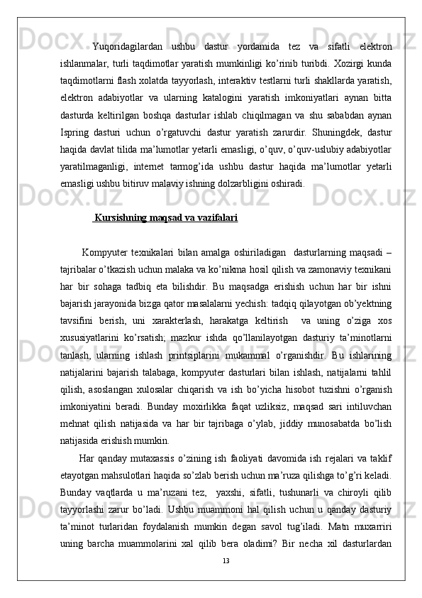 Yuqoridagilardan   ushbu   dastur   yordamida   tez   va   sifatli   elektron
ishlanmalar, turli  taqdimotlar yaratish mumkinligi ko’rinib turibdi. Xozirgi kunda
taqdimotlarni flash xolatda tayyorlash, interaktiv testlarni turli shakllarda yaratish,
elektron   adabiyotlar   va   ularning   katalogini   yaratish   imkoniyatlari   aynan   bitta
dasturda   keltirilgan   boshqa   dasturlar   ishlab   chiqilmagan   va   shu   sababdan   aynan
Ispring   dasturi   uchun   o’rgatuvchi   dastur   yaratish   zarurdir.   Shuningdek,   dastur
haqida davlat tilida ma’lumotlar yetarli emasligi, o’quv, o’quv-uslubiy adabiyotlar
yaratilmaganligi,   internet   tarmog’ida   ushbu   dastur   haqida   ma’lumotlar   yetarli
emasligi ushbu bitiruv malaviy ishning dolzarbligini oshiradi.  
 Kursishning maqsad va vazifalari
Kompyuter   texnikalari   bilan   amalga   oshiriladigan     dasturlarning   maqsadi   –
tajribalar o’tkazish uchun malaka va ko’nikma hosil qilish va zamonaviy texnikani
har   bir   sohaga   tadbiq   eta   bilishdir.   Bu   maqsadga   erishish   uchun   har   bir   ishni
bajarish jarayonida bizga qator masalalarni yechish: tadqiq qilayotgan ob’yektning
tavsifini   berish,   uni   xarakterlash,   harakatga   keltirish     va   uning   o’ziga   xos
xususiyatlarini   ko’rsatish;   mazkur   ishda   qo’llanilayotgan   dasturiy   ta’minotlarni
tanlash,   ularning   ishlash   printsiplarini   mukammal   o’rganishdir.   Bu   ishlarining
natijalarini   bajarish   talabaga,   kompyuter   dasturlari   bilan   ishlash,   natijalarni   tahlil
qilish,   asoslangan   xulosalar   chiqarish   va   ish   bo’yicha   hisobot   tuzishni   o’rganish
imkoniyatini   beradi.   Bunday   moxirlikka   faqat   uzliksiz,   maqsad   sari   intiluvchan
mehnat   qilish   natijasida   va   har   bir   tajribaga   o’ylab,   jiddiy   munosabatda   bo’lish
natijasida erishish mumkin. 
Har   qanday   mutaxassis   o’zining   ish   faoliyati   davomida   ish   rejalari   va   taklif
etayotgan mahsulotlari haqida so’zlab berish uchun ma’ruza qilishga to’g’ri keladi.
Bunday   vaqtlarda   u   ma’ruzani   tez,     yaxshi,   sifatli,   tushunarli   va   chiroyli   qilib
tayyorlashi   zarur   bo’ladi.   Ushbu   muammoni   hal   qilish   uchun   u   qanday   dasturiy
ta’minot   turlaridan   foydalanish   mumkin   degan   savol   tug’iladi.   Matn   muxarriri
uning   barcha   muammolarini   xal   qilib   bera   oladimi?   Bir   necha   xil   dasturlardan
13 