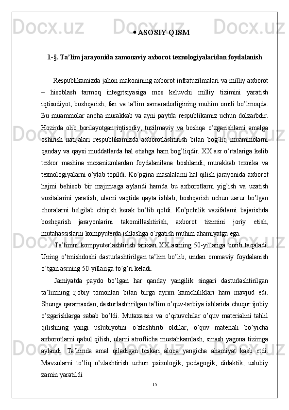  ASOSIY QISM
1-§. Ta’lim jarayonida zamonaviy axborot texnologiyalaridan foydalanish
       Respublikamizda jahon makonining axborot infratuzilmalari va milliy axborot
–   hisoblash   tarmoq   integrtsiyasiga   mos   keluvchi   milliy   tizimini   yaratish
iqtisodiyot,  boshqarish,   fan   va  ta’lim   samaradorligining   muhim   omili   bo’lmoqda.
Bu   muammolar   ancha   murakkab   va   ayni   paytda   respublikamiz   uchun   dolzarbdir.
Hozirda   olib   borilayotgan   iqtisodiy,   tuzilmaviy   va   boshqa   o’zgarishlarni   amalga
oshirish   natijalari   respublikamizda   axborotlashtirish   bilan   bog’liq   muammolarni
qanday va qaysi muddatlarda hal etishga ham bog’liqdir. XX asr o’rtalariga kelib
tezkor   mashina   mexanizmlardan   foydalanilana   boshlandi,   murakkab   texnika   va
texnologiyalarni o’ylab topildi. Ko’pgina masalalarni hal qilish jarayonida axborot
hajmi   behisob   bir   majmuaga   aylandi   hamda   bu   axborotlarni   yig’ish   va   uzatish
vositalarini   yaratish,   ularni   vaqtida   qayta   ishlab,   boshqarish   uchun   zarur   bo’lgan
choralarni   belgilab   chiqish   kerak   bo’lib   qoldi.   Ko’pchilik   vazifalarni   bajarishda
boshqarish   jarayonlarini   takomillashtirish,   axborot   tizimini   joriy   etish,
mutahassislarni kompyuterda ishlashga o’rgatish muhim ahamiyatga ega.
Ta’limni   kompyuterlashtirish   tarixan   XX   asrning   50-yillariga   borib   taqaladi.
Uning   o’tmishdoshi   dasturlashtirilgan   ta’lim   bo’lib,   undan   ommaviy   foydalanish
o’tgan asrning 50-yillariga to’g’ri keladi. 
Jamiyatda   paydo   bo’lgan   har   qanday   yangilik   singari   dasturlashtirilgan
ta’limning   ijobiy   tomonlari   bilan   birga   ayrim   kamchiliklari   ham   mavjud   edi.
Shunga qaramasdan, dasturlashtirilgan ta’lim o’quv-tarbiya ishlarida chuqur ijobiy
o’zgarishlarga   sabab   bo’ldi.   Mutaxassis   va   o’qituvchilar   o’quv   materialini   tahlil
qilishning   yangi   uslubiyotini   o’zlashtirib   oldilar,   o’quv   materiali   bo’yicha
axborotlarni  qabul  qilish, ularni  atroflicha mustahkamlash,  sinash  yagona tizimga
aylandi.   Ta’limda   amal   qiladigan   teskari   aloqa   yangicha   ahamiyat   kasb   etdi.
Mavzularni   to’liq   o’zlashtirish   uchun   psixologik,   pedagogik,   didaktik,   uslubiy
zamin yaratildi. 
15 