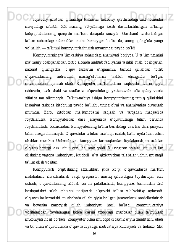 Iqtisodiy   jihatdan   qimmatga   tushushi,   tashkiliy   qurilishidagi   zaif   tomonlar
mavjudligi   sababli   XX   asrning   70-yillariga   kelib   dasturlashtirilgan   ta’limga
tadqiqotchilarning   qiziqishi   ma’lum   darajada   susaydi.   Garchand   dasturlashgan
ta’lim   sohasidagi   izlanishlar   ancha   kamaygan   bo’lsa-da,   uning   qobig’ida   yangi
yo’nalish — ta’limni kompyuterlashtirish muammosi paydo bo’ldi.
Kompyuterning ta’lim-tarbiya sohasidagi ahamiyati beqiyos. U ta’lim tizimini
ma’muriy boshqarishdan tortib alohida maktab faoliyatini tashkil etish, boshqarish,
nazorat   qilishgacha,   o’quv   fanlarini   o’rganishni   tashkil   qilishdan   tortib
o’quvchilarning   individual   mashg’ulotlarini   tashkil   etishgacha   bo’lgan
muammolarni   qamrab   oladi.   Kompyuter   ma’lumotlarni   saqlovchi,   ularni   qayta
ishlovchi,   turli   shakl   va   usullarda   o’quvchilarga   yetkazuvchi   o’ta   qulay   vosita
sifatida   tan   olinmoqda.   Ta’lim-tarbiya   ishiga   kompyuterlarning   tatbiq   qilinishini
insoniyat   tarixida   kitobning   paydo   bo’lishi,   uning   o’rni   va   ahamiyatiga   qiyoslash
mumkin.   Zero,   kitobdan   ma’lumotlarni   saqlash   va   tarqatish   maqsadida
foydalanilsa,   kompyuterdan   dars   jarayonida   o’quvchilarga   bilim   berishda
foydalaniladi. Ikkinchidan, kompyuterning ta’lim berishdagi vazifasi dars jarayoni
bilan chegaralanmaydi. O’quvchilar u bilan mustaqil ishlab, hatto uyda ham bilim
olishlari mumkin. Uchinchidan, kompyuter tarmoqlaridan foydalanish, masofadan
o’qitish   hozirgi   kun   uchun   orzu   bo’lmay   qoldi.   Bu   nogiron   bolalar   uchun   ta’lim
olishning   yagona   imkoniyati,   iqtidorli,   o’ta   qiziquvchan   talabalar   uchun   mustaqil
ta’lim olish vositasi.
Kompyuterli   o’qitishning   afzalliklari   juda   ko’p:   o’quvchilarda   ma’lum
malakalarni   shakllantirish   vaqti   qisqaradi;   mashq   qilinadigan   topshiriqlar   soni
oshadi;   o’quvchilarning   ishlash   sur’ati   jadallashadi;   kompyuter   tomonidan   faol
boshqarishni   talab   qilinishi   natijasida   o’quvchi   ta’lim   sub’yektiga   aylanadi;
o’quvchilar kuzatishi, mushohada qilishi qiyin bo’lgan jarayonlarni modellashtirish
va   bevosita   namoyish   qilish   imkoniyati   hosil   bo’ladi;   kommunikatsiya
vositalaridan   foydalangan   holda   darsni   uzoqdagi   manbalar   bilan   ta’minlash
imkoniyati hosil bo’ladi; kompyuter bilan muloqot didaktik o’yin xarakterini oladi
va bu bilan o’quvchilarda o’quv faoliyatiga motivatsiya kuchayadi va hokazo. Shu
16 