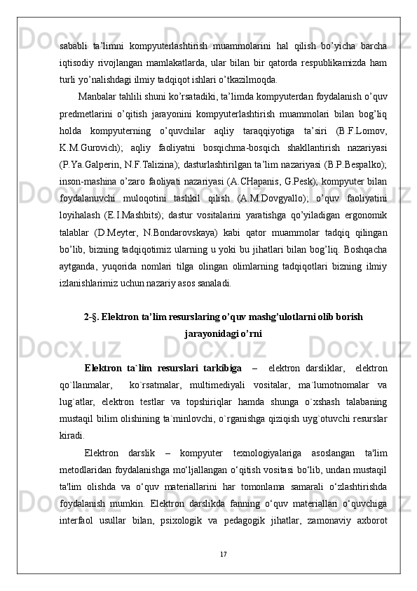 sababli   ta’limni   kompyuterlashtirish   muammolarini   hal   qilish   bo’yicha   barcha
iqtisodiy   rivojlangan   mamlakatlarda,   ular   bilan   bir   qatorda   respublikamizda   ham
turli yo’nalishdagi ilmiy tadqiqot ishlari o’tkazilmoqda.
Manbalar tahlili shuni ko’rsatadiki, ta’limda kompyuterdan foydalanish o’quv
predmetlarini   o’qitish   jarayonini   kompyuterlashtirish   muammolari   bilan   bog’liq
holda   kompyuterning   o’quvchilar   aqliy   taraqqiyotiga   ta’siri   (B.F.Lomov,
K.M.Gurovich);   aqliy   faoliyatni   bosqichma-bosqich   shakllantirish   nazariyasi
(P.Ya.Galperin, N.F.Talizina); dasturlashtirilgan ta’lim nazariyasi (B.P.Bespalko);
inson-mashina o’zaro faoliyati nazariyasi (A.CHapanis, G.Pesk); kompyuter bilan
foydalanuvchi   muloqotini   tashkil   qilish   (A.M.Dovgyallo);   o’quv   faoliyatini
loyihalash   (E.I.Mashbits);   dastur   vositalarini   yaratishga   qo’yiladigan   ergonomik
talablar   (D.Meyter,   N.Bondarovskaya)   kabi   qator   muammolar   tadqiq   qilingan
bo’lib, bizning tadqiqotimiz ularning u yoki  bu jihatlari bilan bog’liq. Boshqacha
aytganda,   yuqorida   nomlari   tilga   olingan   olimlarning   tadqiqotlari   bizning   ilmiy
izlanishlarimiz uchun nazariy asos sanaladi.
2-§.   Elektron ta’lim resurslaring o’quv mashg’ulotlarni olib borish
jarayonidagi o’rni
E lektron   ta`lim   resurslari   tarkibiga     –     elektron   darsliklar,     elektron
qo`llanmalar,     ko`rsatmalar,   multimediyali   vositalar,   ma`lumotnomalar   va
lug`atlar,   elektron   testlar   va   topshiriqlar   hamda   shunga   o`xshash   talabaning
mustaqil bilim olishining ta`minlovchi, o`rganishga qiziqish uyg`otuvchi resurslar
kiradi.
Elektron   darslik   –   kompyuter   texnologiyalariga   asoslangan   ta'lim
metodlaridan foydalanishga mo‘ljallangan o‘qitish vositasi  bo‘lib, undan mustaqil
ta'lim   olishda   va   o‘quv   materiallarini   har   tomonlama   samarali   o‘zlashtirishda
foydalanish   mumkin.   Elektron   darslikda   fanning   o‘quv   materiallari   o‘quvchiga
interfaol   usullar   bilan,   psixologik   va   pedagogik   jihatlar,   zamonaviy   axborot
17 