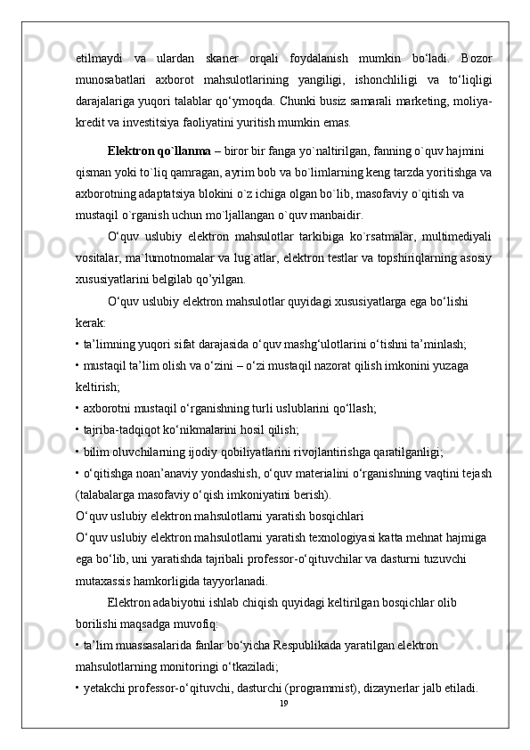 etilmaydi   va   ulardan   skaner   orqali   foydalanish   mumkin   bo‘ladi.   Bozor
munosabatlari   axborot   mahsulotlarining   yangiligi,   ishonchliligi   va   to‘liqligi
darajalariga yuqori talablar qo‘ymoqda. Chunki busiz samarali marketing, moliya-
kredit va investitsiya faoliyatini yuritish mumkin emas.
Elektron qo`llanma  – biror bir fanga yo`naltirilgan, fanning o`quv hajmini 
qisman yoki to`liq qamragan, ayrim bob va bo`limlarning keng tarzda yoritishga va
axborotning adaptatsiya blokini o`z ichiga olgan bo`lib, masofaviy o`qitish va 
mustaqil o`rganish uchun mo`ljallangan o`quv manbaidir.
O‘quv   uslubiy   elektron   mahsulotlar   tarkibiga   ko`rsatmalar,   multimediyali
vositalar, ma`lumotnomalar va lug`atlar, elektron testlar va topshiriqlarning asosiy
xususiyatlarini belgilab qo’yilgan.
O‘quv uslubiy elektron mahsulotlar quyidagi xususiyatlarga ega bo‘lishi 
kerak:
• ta’limning yuqori sifat darajasida o‘quv mashg‘ulotlarini o‘tishni ta’minlash;
• mustaqil ta’lim olish va o‘zini – o‘zi mustaqil nazorat qilish imkonini yuzaga 
keltirish;
• axborotni mustaqil o‘rganishning turli uslublarini qo‘llash;
• tajriba-tadqiqot ko‘nikmalarini hosil qilish;
• bilim oluvchilarning ijodiy qobiliyatlarini rivojlantirishga qaratilganligi;
• o‘qitishga noan’anaviy yondashish, o‘quv materialini o‘rganishning vaqtini tejash
(talabalarga masofaviy o‘qish imkoniyatini berish).
O‘quv uslubiy elektron mahsulotlarni yaratish bosqichlari
O‘quv uslubiy elektron mahsulotlarni yaratish texnologiyasi katta mehnat hajmiga 
ega bo‘lib, uni yaratishda tajribali professor-o‘qituvchilar va dasturni tuzuvchi 
mutaxassis hamkorligida tayyorlanadi.
Elektron adabiyotni ishlab chiqish quyidagi keltirilgan bosqichlar olib 
borilishi maqsadga muvofiq:
• ta’lim muassasalarida fanlar bo‘yicha Respublikada yaratilgan elektron 
mahsulotlarning monitoringi o‘tkaziladi;
• yetakchi professor-o‘qituvchi, dasturchi (programmist), dizaynerlar jalb etiladi.
19 