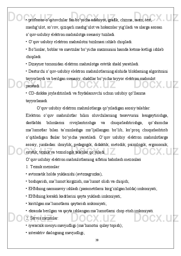 • professor-o‘qituvchilar fan bo‘yicha adabiyot, grafik, chizma, rasm, test, 
mashg‘ulot, so‘rov, qiziqarli mashg‘ulot va hokazolar yig‘iladi va ularga asosan 
o‘quv-uslubiy elektron mahsulotga ssenariy tuziladi.
• O‘quv uslubiy elektron mahsulotni tuzilmasi ishlab chiqiladi.
• Bo‘limlar, boblar va mavzular bo‘yicha mazmunini hamda ketma-ketligi ishlab 
chiqiladi.
• Dizayner tomonidan elektron mahsulotga estetik shakl yaratiladi.
• Dasturchi o‘quv-uslubiy elektron mahsulotlarning alohida bloklarning algoritmini
tayyorlaydi va berilgan ssenariy, shakllar bo‘yicha tayyor elektron mahsulot 
yaratadi.
• CD-diskka joylashtiriladi va foydalanuvchi uchun uslubiy qo‘llanma 
tayyorlanadi.
O‘quv uslubiy elektron mahsulotlarga qo‘yiladigan asosiy talablar:
Elektron   o‘quv   mahsulotlar   bilim   oluvchilarning   tasavvurini   kengaytirishga,
dastlabki   bilimlarini   rivojlantirishga   va   chuqurlashtirishga,   qo‘shimcha
ma’lumotlar   bilan   ta’minlashga   mo‘ljallangan   bo‘lib,   ko‘proq   chuqurlashtirib
o‘qitiladigan   fanlar   bo‘yicha   yaratiladi.   O‘quv   uslubiy   elektron   mahsulotlarga
asosiy,   jumladan:   ilmiylik;   pedagogik;   didaktik;   metodik;   psixologik;   ergonomik;
estetik; texnik va texnologik talablar qo‘yiladi.
O‘quv uslubiy elektron mahsulotlarning sifatini baholash mezonlari
1. Texnik mezonlar:
• avtomatik holda yuklanishi (avtozagruzka);
• boshqarish, ma’lumot kirgizish, ma’lumot olish va chiqish;
• EHMning namunaviy ishlash (parametrlarni kirg‘izilgan holda) imkoniyati;
• EHMning kerakli kadrlarini qayta yuklash imkoniyati;
• kiritilgan ma’lumotlarni qaytarish imkoniyati;
• ekranda berilgan va qayta ishlangan ma’lumotlarni chop etish imkoniyati.
2. Servis mezonlar:
• iyerarxik menyu mavjudligi (ma’lumotni qulay topish);
• interaktiv dialogning mavjudligi;
20 