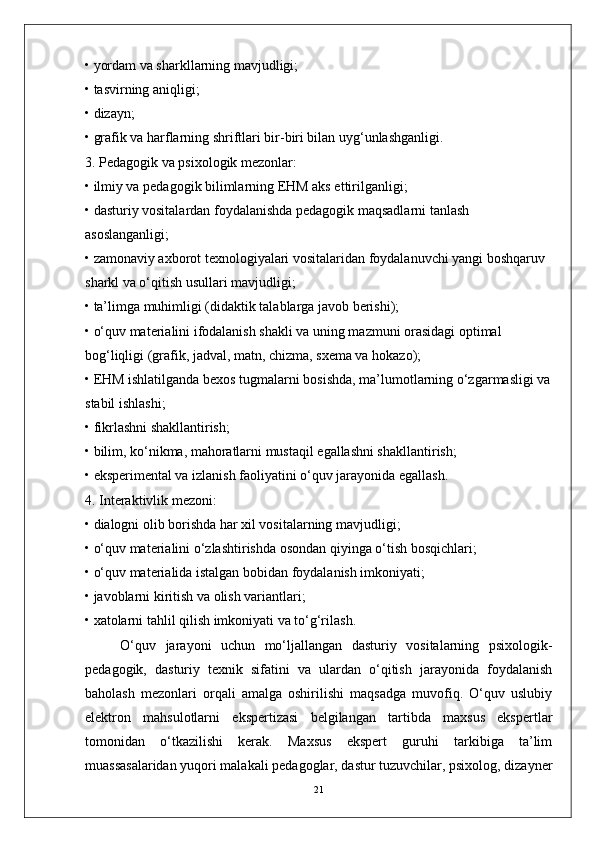 • yordam va sharkllarning mavjudligi;
• tasvirning aniqligi;
• dizayn;
• grafik va harflarning shriftlari bir-biri bilan uyg‘unlashganligi.
3. Pedagogik va psixologik mezonlar:
• ilmiy va pedagogik bilimlarning EHM aks ettirilganligi;
• dasturiy vositalardan foydalanishda pedagogik maqsadlarni tanlash 
asoslanganligi;
• zamonaviy axborot texnologiyalari vositalaridan foydalanuvchi yangi boshqaruv 
sharkl va o‘qitish usullari mavjudligi;
• ta’limga muhimligi (didaktik talablarga javob berishi);
• o‘quv materialini ifodalanish shakli va uning mazmuni orasidagi optimal 
bog‘liqligi (grafik, jadval, matn, chizma, sxema va hokazo);
• EHM ishlatilganda bexos tugmalarni bosishda, ma’lumotlarning o‘zgarmasligi va
stabil ishlashi;
• fikrlashni shakllantirish;
• bilim, ko‘nikma, mahoratlarni mustaqil egallashni shakllantirish;
• eksperimental va izlanish faoliyatini o‘quv jarayonida egallash.
4. Interaktivlik mezoni:
• dialogni olib borishda har xil vositalarning mavjudligi;
• o‘quv materialini o‘zlashtirishda osondan qiyinga o‘tish bosqichlari;
• o‘quv materialida istalgan bobidan foydalanish imkoniyati;
• javoblarni kiritish va olish variantlari;
• xatolarni tahlil qilish imkoniyati va to‘g‘rilash.
O‘quv   jarayoni   uchun   mo‘ljallangan   dasturiy   vositalarning   psixologik-
pedagogik,   dasturiy   texnik   sifatini   va   ulardan   o‘qitish   jarayonida   foydalanish
baholash   mezonlari   orqali   amalga   oshirilishi   maqsadga   muvofiq.   O‘quv   uslubiy
elektron   mahsulotlarni   ekspertizasi   belgilangan   tartibda   maxsus   ekspertlar
tomonidan   o‘tkazilishi   kerak.   Maxsus   ekspert   guruhi   tarkibiga   ta’lim
muassasalaridan yuqori malakali pedagoglar, dastur tuzuvchilar, psixolog, dizayner
21 