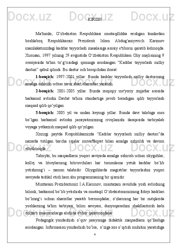 KIRISH
Ma'lumki,   O‘zbekiston   Respublikasi   mustaqillikka   erishgan   kunlardan
boshlaboq   Respublikamiz   Prezidenti   Islom   Abdug’aniyevich   Karimov
mamlakatimzdagi kadrlar tayyorlash masalasiga asosiy e'tiborni qaratib kelmoqda.
Xususan,  1997  yilning  29  avgustida  O‘zbekiston   Respublikasi  Oliy  majlisining  9
sessiyasida   ta'lim   to‘g‘risidagi   qonunga   asoslangan   “Kadrlar   tayyorlash   milliy
dasturi” qabul qilindi.  Bu dastur uch bosqichdan iborat:
1-bosqich:   1997-2001   yillar.   Bunda   kadrlar   tayyorlash   milliy   dasturining
amalga oshirish uchun zarur shart sharoitlar yaratish.
2-bosqich:   2001-2005   yillar.   Bunda   xuquqiy   me'yoriy   xujjatlar   asosida
barkamol   avlodni   Davlat   ta'limi   standartiga   javob   beradigan   qilib   tayyorlash
maqsad qilib qo‘yilgan.
3-bosqich:   2005   yil   va   undan   keyingi   yillar.   Bunda   davr   talabiga   mos
bo‘lgan   barkamol   avlodni   jamiyatimizning   rivojlanishi   darajasida   tarbiyalab
voyaga yetkazish maqsad qilib qo‘yilgan.
Xozirgi   paytda   Respublikamizda   “Kadrlar   tayyorlash   milliy   dasturi”da
nazarda   tutilgan   barcha   rejalar   muvaffaqyat   bilan   amalga   oshirildi   va   davom
ettirilmoqda.
Tabiiyki, bu maqsadlarni yuqori saviyada amalga oshirish uchun oliygohlar,
kollej   va   litseylarning   bitiruvchilari   har   tomonlama   yetuk   kadrlar   bo‘lib
yetishmog‘i   –   zamon   talabidir.   Oliygohlarda   magistrlar   tayyorlashni   yuqori
saviyada tashkil etish ham shu programmaning bir qismidir.
Muxtaram   Prezidentimiz   I.A.Karimov,   muntazam   ravishda   yosh   avlodning
bilimli, barkamol bo‘lib yetishishi va mustaqil O‘zbekistonimizning fidoyi kadrlari
bo‘lmog‘i   uchun   sharoitlar   yaratib   bermoqdalar,   o‘zlarining   har   bir   nutqlarida
yoshlarning   ta'lim   tarbiyasi,   bilim   saviyasi,   dunyoqarashini   shakllantirish   kabi
dolzarb muammolarga alohida e'tibor qaratmoqdalar. 
Pedagogik   yondashish   o’quv   jarayoniga   didaktik   maqsadlarni   qo’llashga
asoslangan. Informasion yondashish  bo’lsa,  o’ziga xos o’qitish muhitini yaratishga
4 