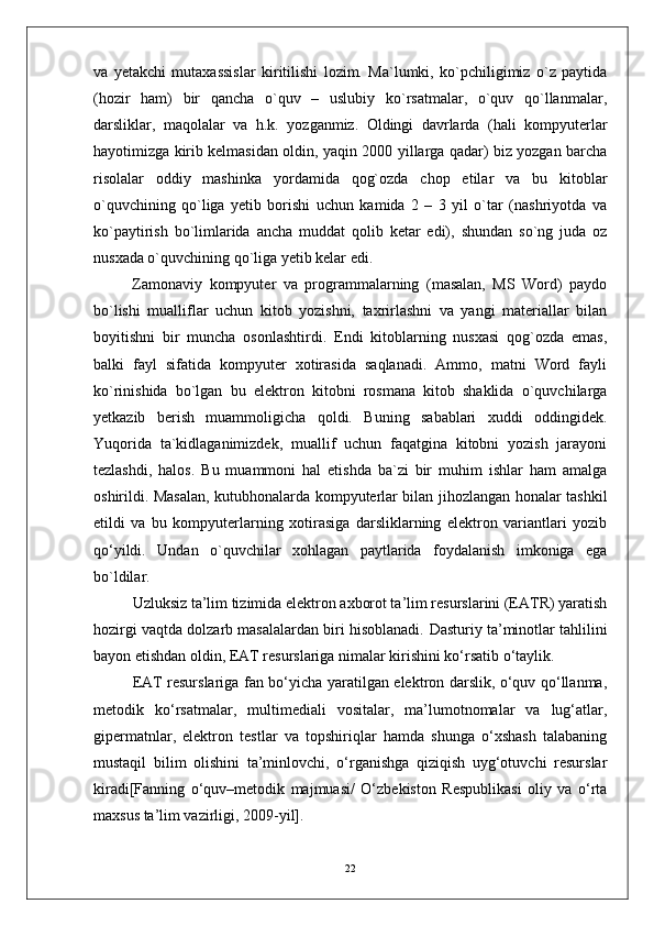va   yetakchi   mutaxassislar   kiritilishi   lozim.   Ma`lumki,   ko`pchiligimiz   o`z   paytida
(hozir   ham)   bir   qancha   o`quv   –   uslubiy   ko`rsatmalar,   o`quv   qo`llanmalar,
darsliklar,   maqolalar   va   h.k.   yozganmiz.   Oldingi   davrlarda   (hali   kompyuterlar
hayotimizga kirib kelmasidan oldin, yaqin 2000 yillarga qadar) biz yozgan barcha
risolalar   oddiy   mashinka   yordamida   qog`ozda   chop   etilar   va   bu   kitoblar
o`quvchining   qo`liga   yetib   borishi   uchun   kamida   2   –   3   yil   o`tar   (nashriyotda   va
ko`paytirish   bo`limlarida   ancha   muddat   qolib   ketar   edi),   shundan   so`ng   juda   oz
nusxada o`quvchining qo`liga yetib kelar edi.
Zamonaviy   kompyuter   va   programmalarning   (masalan,   MS   Word)   paydo
bo`lishi   mualliflar   uchun   kitob   yozishni,   taxrirlashni   va   yangi   materiallar   bilan
boyitishni   bir   muncha   osonlashtirdi.   Endi   kitoblarning   nusxasi   qog`ozda   emas,
balki   fayl   sifatida   kompyuter   xotirasida   saqlanadi.   Ammo,   matni   Word   fayli
ko`rinishida   bo`lgan   bu   elektron   kitobni   rosmana   kitob   shaklida   o`quvchilarga
yetkazib   berish   muammoligicha   qoldi.   Buning   sabablari   xuddi   oddingidek.
Yuqorida   ta`kidlaganimizdek,   muallif   uchun   faqatgina   kitobni   yozish   jarayoni
tezlashdi,   halos.   Bu   muammoni   hal   etishda   ba`zi   bir   muhim   ishlar   ham   amalga
oshirildi. Masalan, kutubhonalarda kompyuterlar bilan jihozlangan honalar tashkil
etildi   va   bu   kompyuterlarning   xotirasiga   darsliklarning   elektron   variantlari   yozib
qo‘yildi.   Undan   o`quvchilar   xohlagan   paytlarida   foydalanish   imkoniga   ega
bo`ldilar.
Uzluksiz ta’lim tizimida elektron axborot ta’lim resurslarini (EATR) yaratish
hozirgi vaqtda dolzarb masalalardan biri hisoblanadi.  Dasturiy ta’minotlar tahlilini
bayon etishdan oldin, EAT resurslariga nimalar kirishini ko‘rsatib o‘taylik.
EAT resurslariga fan bo‘yicha yaratilgan elektron darslik, o‘quv qo‘llanma,
metodik   ko‘rsatmalar,   multimediali   vositalar,   ma’lumotnomalar   va   lug‘atlar,
gipermatnlar,   elektron   testlar   va   topshiriqlar   hamda   shunga   o‘xshash   talabaning
mustaqil   bilim   olishini   ta’minlovchi,   o‘rganishga   qiziqish   uyg‘otuvchi   resurslar
kiradi[Fanning   o‘quv–metodik   majmuasi/   O‘zbekiston   Respublikasi   oliy   va   o‘rta
maxsus ta’lim vazirligi, 2009-yil].
22 