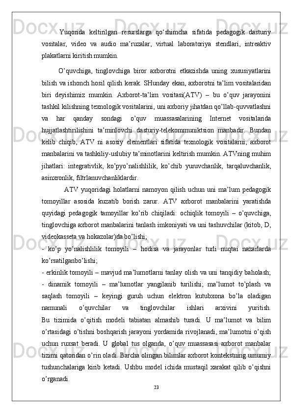 Yuqorida   keltirilgan   resurslarga   qo‘shimcha   sifatida   pedagogik   dasturiy
vositalar,   video   va   audio   ma’ruzalar,   virtual   laboratoriya   stendlari,   intreaktiv
plakatlarni kiritish mumkin.
O’quvchiga,   tinglovchiga   biror   axborotni   etkazishda   uning   xususiyatlarini
bilish va ishonch hosil qilish kerak. SHunday ekan, axborotni ta’lim vositalaridan
biri   deyishimiz   mumkin.   Axborot-ta’lim   vositasi(ATV)   –   bu   o’quv   jarayonini
tashkil kilishning texnologik vositalarini, uni axboriy jihatdan qo’llab-quvvatlashni
va   har   qanday   sondagi   o’quv   muassasalarining   Internet   vositalarida
hujjatlashtirilishini   ta’minlovchi   dasturiy-telekommuniktsion   manbadir.   Bundan
kelib   chiqib,   ATV   ni   asosiy   elementlari   sifatida   texnologik   vositalarni,   axborot
manbalarini va tashkiliy-uslubiy ta’minotlarini keltirish mumkin. ATVning muhim
jihatlari:   integrativlik,   ko’pyo’nalishlilik,   ko’chib   yuruvchanlik,   tarqaluvchanlik,
asinxronlik, filtrlanuvchanliklardir.
                  ATV   yuqoridagi   holatlarni   namoyon   qilish   uchun   uni   ma’lum   pedagogik
tomoyillar   asosida   kuzatib   borish   zarur.   ATV   axborot   manbalarini   yaratishda
quyidagi   pedagogik   tamoyillar   ko’rib   chiqiladi:   ochiqlik   tomoyili   –   o’quvchiga,
tinglovchiga axborot manbalarini tanlash imkoniyati va uni tashuvchilar (kitob, D,
videokasseta va hokazolar)da bo’lishi; 
-   ko’p   yo’nalishlilik   tomoyili   –   hodisa   va   jarayonlar   turli   nuqtai   nazarlarda
ko’rsatilganbo’lishi;
- erkinlik tomoyili – mavjud ma’lumotlarni tanlay olish va uni tanqidiy baholash;
-   dinamik   tomoyili   –   ma’lumotlar   yangilanib   turilishi;   ma’lumot   to’plash   va
saqlash   tomoyili   –   keyingi   guruh   uchun   elektron   kutubxona   bo’la   oladigan
namunali   o’quvchilar   va   tinglovchilar   ishlari   arxivini   yuritish.
Bu   tizimida   o’qitish   modeli   tabiatan   almashib   turadi.   U   ma’lumot   va   bilim
o’rtasidagi  o’tishni  boshqarish  jarayoni  yordamida  rivojlanadi, ma’lumotni  o’qish
uchun   ruxsat   beradi.   U   global   tus   olganda,   o’quv   muassasasi   axborot   manbalar
tizimi qatoridan o’rin oladi. Barcha olingan bilimlar axborot kontekstning umumiy
tushunchalariga   kirib   ketadi.   Ushbu   model   ichida   mustaqil   xarakat   qilib   o’qishni
o’rganadi.
23 