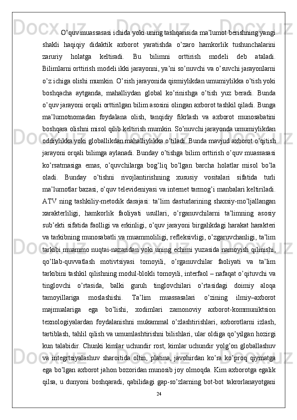           O’quv muassasasi ichida yoki uning tashqarisida ma’lumot berishning yangi
shakli   haqiqiy   didaktik   axborot   yaratishda   o’zaro   hamkorlik   tushunchalarini
zaruriy   holatga   keltiradi.   Bu   bilimni   orttirish   modeli   deb   ataladi.
Bilimlarni orttirish modeli ikki jarayonni, ya’ni so’nuvchi va o’suvchi jarayonlarni
o’z ichiga olishi mumkin. O’sish jarayonida qismiylikdan umumiylikka o’tish yoki
boshqacha   aytganda,   mahalliydan   global   ko’rinishga   o’tish   yuz   beradi.   Bunda
o’quv jarayoni orqali orttirilgan bilim asosini olingan axborot tashkil qiladi. Bunga
ma’lumotnomadan   foydalana   olish,   tanqidiy   fikrlash   va   axborot   munosabatini
boshqara olishni misol qilib keltirish mumkin. So’nuvchi jarayonda umumiylikdan
oddiylikka yoki globallikdan mahalliylikka o’tiladi. Bunda mavjud axborot o’qitish
jarayoni orqali bilimga aylanadi. Bunday o’tishga bilim orttirish o’quv muassasasi
ko’rsatmasiga   emas,   o’quvchilarga   bog’liq   bo’lgan   barcha   holatlar   misol   bo’la
oladi.   Bunday   o’tishni   rivojlantirishning   xususiy   vositalari   sifatida   turli
ma’lumotlar bazasi, o’quv televideniyasi va internet tarmog’i manbalari keltiriladi.
ATV   ning   tashkiliy-metodik   darajasi:   ta’lim   dasturlarining   shaxsiy-mo’ljallangan
xarakterliligi,   hamkorlik   faoliyati   usullari,   o’rganuvchilarni   ta’limning   asosiy
sub’ekti sifatida faolligi va erkinligi, o’quv jarayoni birgalikdagi harakat harakteri
va tarkibning munosabatli va muammoliligi, refleksivligi, o’zgaruvchanligi, ta’lim
tarkibi muammo nuqtai-nazaridan yoki uning echimi yuzasida namoyish qilinishi,
qo’llab-quvvatlash   motivtsiyasi   tomoyili,   o’rganuvchilar   faoliyati   va   ta’lim
tarkibini tashkil qilishning modul-blokli tomoyili, interfaol – nafaqat o’qituvchi va
tinglovchi   o’rtasida,   balki   guruh   tinglovchilari   o’rtasidagi   doimiy   aloqa
tamoyillariga   moslashishi.   Ta’lim   muassasalari   o’zining   ilmiy–axborot
majmualariga   ega   bo’lishi,   xodimlari   zamonoviy   axborot-kommuniktsion
texnologiyalardan   foydalanishni   mukammal   o’zlashtirishlari,   axborotlarni   izlash,
tartiblash, tahlil qilish va umumlashtirishni bilishlari, ular oldiga qo’yilgan hozirgi
kun talabidir. Chunki  kimlar  uchundir rost, kimlar  uchundir  yolg’on globallashuv
va   integrtsiyalashuv   sharoitida   oltin,   platina,   javohirdan   ko’ra   ko’proq   qiymatga
ega bo’lgan axborot jahon bozoridan munosib joy olmoqda. Kim axborotga egalik
qilsa,   u   dunyoni   boshqaradi,   qabilidagi   gap-so’zlarning   bot-bot   takrorlanayotgani
24 