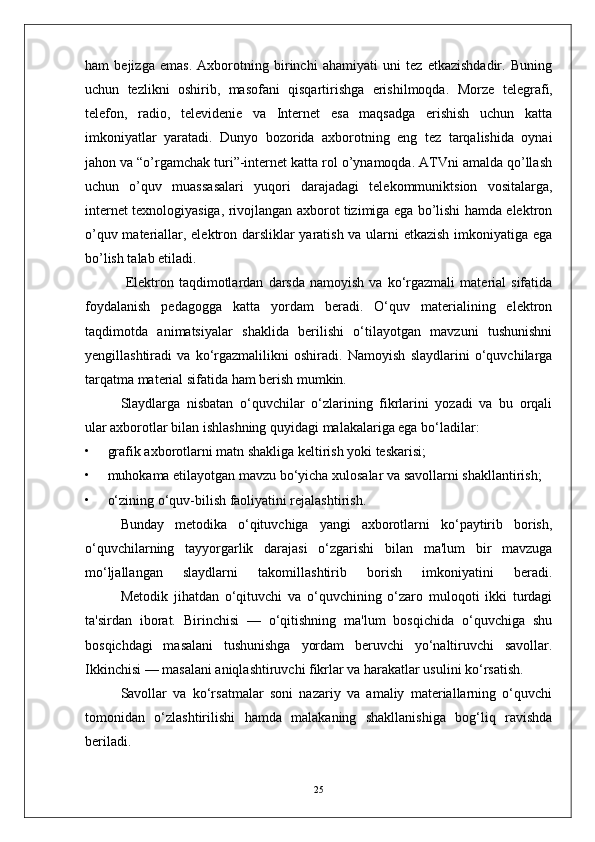 ham   bejizga   emas.   Axborotning   birinchi   ahamiyati   uni   tez   etkazishdadir.   Buning
uchun   tezlikni   oshirib,   masofani   qisqartirishga   erishilmoqda.   Morze   telegrafi,
telefon,   radio,   televidenie   va   Internet   esa   maqsadga   erishish   uchun   katta
imkoniyatlar   yaratadi.   Dunyo   bozorida   axborotning   eng   tez   tarqalishida   oynai
jahon va “o’rgamchak turi”-internet katta rol o’ynamoqda. ATVni amalda qo’llash
uchun   o’quv   muassasalari   yuqori   darajadagi   telekommuniktsion   vositalarga,
internet texnologiyasiga, rivojlangan axborot tizimiga ega bo’lishi hamda elektron
o’quv materiallar, elektron darsliklar yaratish va ularni etkazish imkoniyatiga ega
bo’lish talab etiladi.
  Elektron  taqdimotlardan   darsda   namoyish   va   ko‘rgazmali   material   sifatida
foydalanish   pedagogga   katta   yordam   beradi.   O‘quv   materialining   elektron
taqdimotda   animatsiyalar   shaklida   berilishi   o‘tilayotgan   mavzuni   tushunishni
yengillashtiradi   va   ko‘rgazmalilikni   oshiradi.   Namoyish   slaydlarini   o‘quvchilarga
tarqatma material sifatida ham berish mumkin.
Slaydlarga   nisbatan   o‘quvchilar   o‘zlarining   fikrlarini   yozadi   va   bu   orqali
ular axborotlar bilan ishlashning quyidagi malakalariga ega bo‘ladilar:
•         grafik axborotlarni matn shakliga keltirish yoki teskarisi;
•         muhokama etilayotgan mavzu bo‘yicha xulosalar va savollarni shakllantirish;
•         o‘zining o‘quv-bilish faoliyatini rejalashtirish.
Bunday   metodika   o‘qituvchiga   yangi   axborotlarni   ko‘paytirib   borish,
o‘quvchilarning   tayyorgarlik   darajasi   o‘zgarishi   bilan   ma'lum   bir   mavzuga
mo‘ljallangan   slaydlarni   takomillashtirib   borish   imkoniyatini   beradi.
  Metodik   jihatdan   o‘qituvchi   va   o‘quvchining   o‘zaro   muloqoti   ikki   turdagi
ta'sirdan   iborat.   Birinchisi   —   o‘qitishning   ma'lum   bosqichida   o‘quvchiga   shu
bosqichdagi   masalani   tushunishga   yordam   beruvchi   yo‘naltiruvchi   savollar.
Ikkinchisi — masalani aniqlashtiruvchi fikrlar va harakatlar usulini ko‘rsatish.
Savollar   va   ko‘rsatmalar   soni   nazariy   va   amaliy   materiallarning   o‘quvchi
tomonidan   o‘zlashtirilishi   hamda   malakaning   shakllanishiga   bog‘liq   ravishda
beriladi.
25 