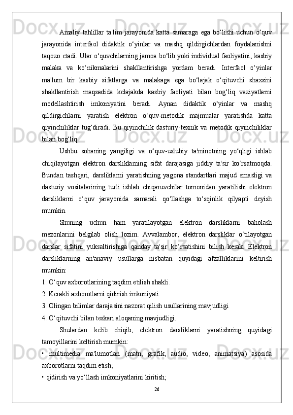 Amaliy   tahlillar   ta'lim   jarayonida   katta   samaraga   ega   bo‘lishi   uchun   o‘quv
jarayonida   interfaol   didaktik   o‘yinlar   va   mashq   qildirgichlardan   foydalanishni
taqozo etadi. Ular o‘quvchilarning jamoa bo‘lib yoki individual faoliyatini, kasbiy
malaka   va   ko‘nikmalarini   shakllantirishga   yordam   beradi.   Interfaol   o‘yinlar
ma'lum   bir   kasbiy   sifatlarga   va   malakaga   ega   bo‘lajak   o‘qituvchi   shaxsini
shakllantirish   maqsadida   kelajakda   kasbiy   faoliyati   bilan   bog‘liq   vaziyatlarni
modellashtirish   imkoniyatini   beradi.   Aynan   didaktik   o‘yinlar   va   mashq
qildirgichlarni   yaratish   elektron   o‘quv-metodik   majmualar   yaratishda   katta
qiyinchiliklar   tug‘diradi.   Bu   qiyinchilik   dasturiy-texnik   va   metodik   qiyinchiliklar
bilan bog‘liq.
Ushbu   sohaning   yangiligi   va   o‘quv-uslubiy   ta'minotning   yo‘qligi   ishlab
chiqilayotgan   elektron   darsliklarning   sifat   darajasiga   jiddiy   ta'sir   ko‘rsatmoqda.
Bundan   tashqari,   darsliklarni   yaratishning   yagona   standartlari   majud   emasligi   va
dasturiy   vositalarining   turli   ishlab   chiqaruvchilar   tomonidan   yaratilishi   elektron
darsliklarni   o‘quv   jarayonida   samarali   qo‘llashga   to‘sqinlik   qilyapti   deyish
mumkin.
Shuning   uchun   ham   yaratilayotgan   elektron   darsliklarni   baholash
mezonlarini   belgilab   olish   lozim.   Avvalambor,   elektron   darsliklar   o‘tilayotgan
darslar   sifatini   yuksaltirishiga   qanday   ta'sir   ko‘rsatishini   bilish   kerak.   Elektron
darsliklarning   an'anaviy   usullarga   nisbatan   quyidagi   afzalliklarini   keltirish
mumkin:
1. O‘quv axborotlarining taqdim etilish shakli.
2. Kerakli axborotlarni qidirish imkoniyati.
3. Olingan bilimlar darajasini nazorat qilish usullarining mavjudligi.
4. O‘qituvchi bilan teskari aloqaning mavjudligi.
Shulardan   kelib   chiqib,   elektron   darsliklarni   yaratishning   quyidagi
tamoyillarini keltirish mumkin:
•   multimedia   ma'lumotlari   (matn,   grafik,   audio,   video,   animatsiya)   asosida
axborotlarni taqdim etish;
• qidirish va yo‘llash imkoniyatlarini kiritish;
26 