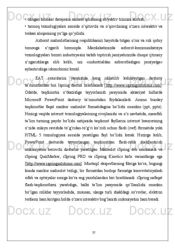 • olingan bilimlar darajasini nazorat qilishning ob'yektiv tizimini kiritish;
•   tarmoq   texnologiyalari   asosida   o‘qituvchi   va   o‘quvchining   o‘zaro   interaktiv   va
teskari aloqasining yo‘lga qo‘yilishi.
Axborot mahsulotlarining respublikamiz hayotida tutgan o‘rni va roli ijobiy
tomonga   o‘zgarib   bormoqda.   Mamlakatimizda   axborot-kommunikatsiya
texnologiyalari bozori industriyasini tarkib toptirish jamiyatimizda chuqur ijtimoiy
o‘zgarishlarga   olib   kelib,   uni   «industrialdan   axborotlashgan   jamiyatga»
aylantirishiga ishonchimiz komil.
EAT   resurslarini   yaratishda   keng   ishlatilib   kelinayotgan   dasturiy
ta’minotlardan   biri   Ispring   dasturi   hisoblanadi   [ http://www.ispringsolutions.com ].
Odatda,   taqdimotni   o‘tkazishga   tayyorlanish   jarayonida   aksariyat   hollarda
Microsoft   PowerPoint   dasturiy   ta’minotidan   foydalaniladi.   Ammo   bunday
taqdimotlar   faqat   mazkur   mahsulot   formatidagina   bo‘lishi   mumkin   (ppt,   pptx).
Hozirgi vaqtda internet texnologiyalarining rivojlanishi va o‘z navbatida, masofali
ta’lim   turining   paydo   bo‘lishi   natijasida   taqdimot   fayllarini   internet   brauzerining
o‘zida onlayn ravishda to‘g‘ridan-to‘g‘ri ko‘rish uchun flash (swf) formatida yoki
HTML   5   texnologiyasi   asosida   yaratilgan   fayl   bo‘lishi   kerak.   Hozirga   kelib,
PowerPoint   dasturida   tayyorlangan   taqdimotdan   flash-rolik   shakllantirish
imkoniyatini   beruvchi   dasturlar   yaratilgan.   Mahsulot   iSpring   deb   nomlanadi   va
iSpring   QuizMarker,   iSpring   PRO   va   iSpring   Kinetics   kabi   variantlarga   ega
[ http://www.ispringsolutions.com ]. Mustaqil  ekspertlarning fikriga ko‘ra, bugungi
kunda  mazkur   mahsulot   tezligi,  bir   formatdan   boshqa   formatga   konvertatsiyalash
sifati va optsiyalar soniga ko‘ra eng yaxshilaridan biri hisoblanadi. iSpring nafaqat
flash-taqdimotlarni   yaratishga,   balki   ta’lim   jarayonida   qo‘llanilishi   mumkin
bo‘lgan   roliklar   tayyorlashda,   xususan,   ularga   turli   shakldagi   so‘rovlar,   elektron
testlarni ham kiritgan holda o‘zaro interaktiv bog‘lanish imkoniyatini ham beradi.
27 