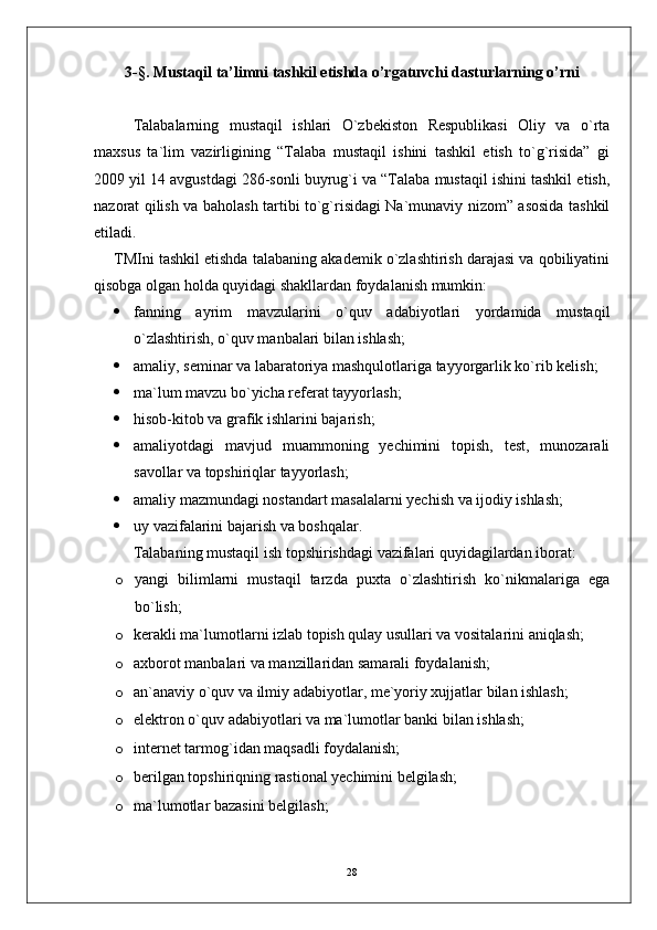 3-§.  Mustaqil ta’limni tashkil etishda o’rgatuvchi dasturlarning o’rni
Talabalarning   mustaqil   ishlari   O`zbekiston   Respublikasi   Oliy   va   o`rta
maxsus   ta`lim   vazirligining   “Talaba   mustaqil   ishini   tashkil   etish   to`g`risida”   gi
2009 yil 14 avgustdagi 286-sonli buyrug`i va “Talaba mustaqil ishini tashkil etish,
nazorat qilish va baholash tartibi to`g`risidagi Na`munaviy nizom” asosida tashkil
etiladi. 
TMIni tashkil etishda talabaning akademik o`zlashtirish darajasi va qobiliyatini
qisobga olgan holda quyidagi shakllardan foydalanish mumkin:
 fanning   ayrim   mavzularini   o`quv   adabiyotlari   yordamida   mustaqil
o`zlashtirish, o`quv manbalari bilan ishlash;
 amaliy, seminar va labaratoriya mashqulotlariga tayyorgarlik ko`rib kelish;
 ma`lum mavzu bo`yicha referat tayyorlash;
 hisob-kitob va grafik ishlarini bajarish; 
 amaliyotdagi   mavjud   muammoning   yechimini   topish,   test,   munozarali
savollar va topshiriqlar tayyorlash; 
 amaliy mazmundagi nostandart masalalarni yechish va ijodiy ishlash;
 uy vazifalarini bajarish va boshqalar.
Talaba ning  mustaqil ish  topshirishdagi  vazifalari quyidagilardan iborat:
o yangi   bilimlarni   mustaqil   tarzda   puxta   o`zlashtirish   ko`nikmalariga   ega
bo`lish;
o kerakli ma`lumotlarni izlab topish qulay usullari va vositalarini aniqlash;
o axborot manbalari va manzillaridan samarali foydalanish;
o an`anaviy o`quv va ilmiy adabiyotlar, m e `yoriy xujjatlar bilan ishlash;
o elektron o`quv adabiyotlari va ma`lumotlar banki bilan ishlash;
o internet tarmog`idan maqsadli foydalanish;
o berilgan topshiriqning rastional yechimini belgilash;
o ma`lumotlar bazasini b e lgilash;
28 