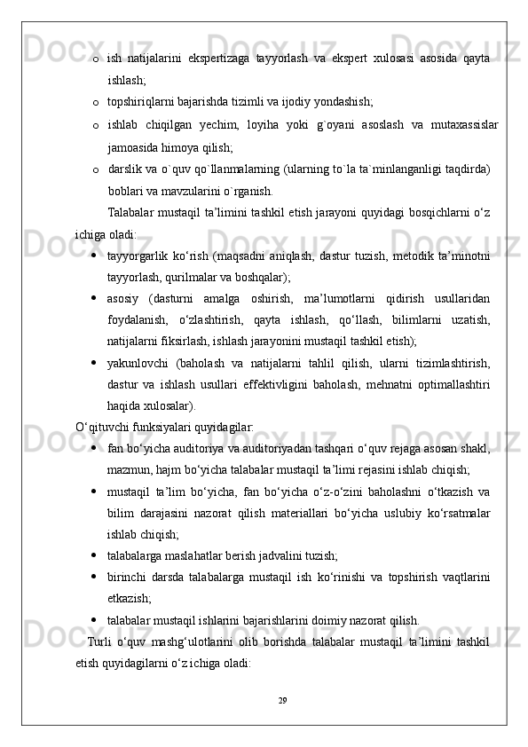 o ish   natijalarini   ekspertizaga   tayyorlash   va   ekspert   xulosasi   asosida   qayta
ishlash;
o topshiriqlarni bajarishda tizimli va ijodiy yondashish;
o ishlab   chiqilgan   yechim,   loyiha   yoki   g`oyani   asoslash   va   mutaxassislar
jamoasida himoya qilish;
o darslik va o`quv qo`llanmalarning (ularning to`la ta`minlanganligi taqdirda)
boblari va mavzularini o`rganish.
Talabalar mustaqil ta’limini tashkil etish jarayoni quyidagi bosqichlarni o‘z
ichiga oladi:
 tayyorgarlik   ko‘rish   (maqsadni   aniqlash,   dastur   tuzish,   metodik   ta’minotni
tayyorlash, qurilmalar va boshqalar);
 asosiy   (dasturni   amalga   oshirish,   ma’lumotlarni   qidirish   usullaridan
foydalanish,   o‘zlashtirish,   qayta   ishlash,   qo‘llash,   bilimlarni   uzatish,
natijalarni fiksirlash, ishlash jarayonini mustaqil tashkil etish);
 yakunlovchi   (baholash   va   natijalarni   tahlil   qilish,   ularni   tizimlashtirish,
dastur   va   ishlash   usullari   effektivligini   baholash,   mehnatni   optimallashtiri
haqida xulosalar).
O‘qituvchi funksiyalari quyidagilar:
 fan bo‘yicha auditoriya va auditoriyadan tashqari o‘quv rejaga asosan shakl,
mazmun, hajm bo‘yicha talabalar mustaqil ta’limi rejasini ishlab chiqish;
 mustaqil   ta’lim   bo‘yicha,   fan   bo‘yicha   o‘z-o‘zini   baholashni   o‘tkazish   va
bilim   darajasini   nazorat   qilish   materiallari   bo‘yicha   uslubiy   ko‘rsatmalar
ishlab chiqish;
 talabalarga maslahatlar berish jadvalini tuzish;
 birinchi   darsda   talabalarga   mustaqil   ish   ko‘rinishi   va   topshirish   vaqtlarini
etkazish;
 talabalar mustaqil ishlarini bajarishlarini doimiy nazorat qilish.
    Turli   o‘quv   mashg‘ulotlarini   olib   borishda   talabalar   mustaqil   ta’limini   tashkil
etish quyidagilarni o‘z ichiga oladi:
29 