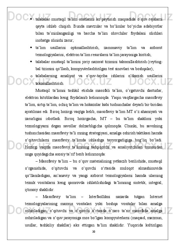  talabalar   mustaqil   ta’lim   soatlarini   ko‘paytirish   maqsadida   o‘quv   rejalarni
qayta   ishlab   chiqish.   Bunda   mavzular   va   bo‘limlar   bo‘yicha   adabiyotlar
bilan   ta’minlanganligi   va   barcha   ta’lim   oluvchilar   foydalani   olishlari
inobatga olinishi zarur;
 ta’lim   usullarini   optimallashtirish,   zamonaviy   ta’lim   va   axborot
texnologiyalarini, elektron ta’lim resurslarni ta’lim jarayoniga kiritish;
 talabalar mustaqil ta’limini joriy nazorat tizimini takomillashtirish (reyting-
bal tizimini qo‘llash, kompyuterlashtirilgan test sinovlari va boshqalar);
o talabalarning   amaliyot   va   o‘quv-tajriba   ishlarini   o‘tkazish   usullarini
takomillashtirish.
Mustaqil   ta’limni   tashkil   etishda   masofali   ta’lim,   o’rgatuvchi   dasturlar,
elektron   kitoblardan   keng   foydalanib   kelinmoqda.   Yaqin   vaqtlargacha   masofaviy
ta’lim, sirtqi ta’lim, ochiq ta’lim va hokazolar kabi tushunchalar deyarli bir-biridan
ajratilmas edi. Biroq hozirgi vaqtga kelib, masofaviy ta’lim MT o‘z ahamiyati va
zarurligini   isbotladi.   Biroq   hozirgacha,   MT   –   bu   ta’lim   shaklimi   yoki
texnologiyami   degan   savollar   dolzarbligicha   qolmoqda.   Chunki,   bu   savolning
tushunchasidan masofaviy ta’li mning strategiyasi, amalga oshirish taktikasi hamda
o‘qituvchilarni   masofaviy   ta’limda   ishlashga   tayyorgarligiga   bog‘liq   bo‘ladi.
Hozirgi   vaqtda   masofaviy   ta’limning   tadqiqotchi   va   amaliyotchilari   tomonidan
unga quyidagicha asosiy ta’rif berib kelinmoqda: 
–  Masofaviy   ta’lim   –  bu   o‘quv   materialining   yetkazib   berilishida,   mustaqil
o‘rganishida,   o‘qituvchi   va   o‘quvchi   o‘rtasida   muloqot   almashinuvida
qo‘llaniladigan,   an’anaviy   va   yangi   axborot   texnologiyalarni   hamda   ularning
texnik   vositalarni   keng   qamrovda   ishlatilishidagi   ta’limning   sintetik,   integral,
ijtimoiy shaklidir.
–   Masofaviy   ta’lim   –   Interfaollikni   nazarda   tutgan   Internet
texnologiyalarining   maxsus   vositalari   yoki   boshqa   vositalar   bilan   amalga
oshiriladigan,   o‘qituvchi   va   o‘quvchi   o‘rtasida   o‘zaro   ta’sir   masofada   amalga
oshiriladigan va o‘quv jarayoniga mos bo‘lgan kompyuterlarni (maqsad, mazmun,
usullar,   tashkiliy   shakllar)   aks   ettirgan   ta’lim   shaklidir.   Yuqorida   keltirilgan
30 