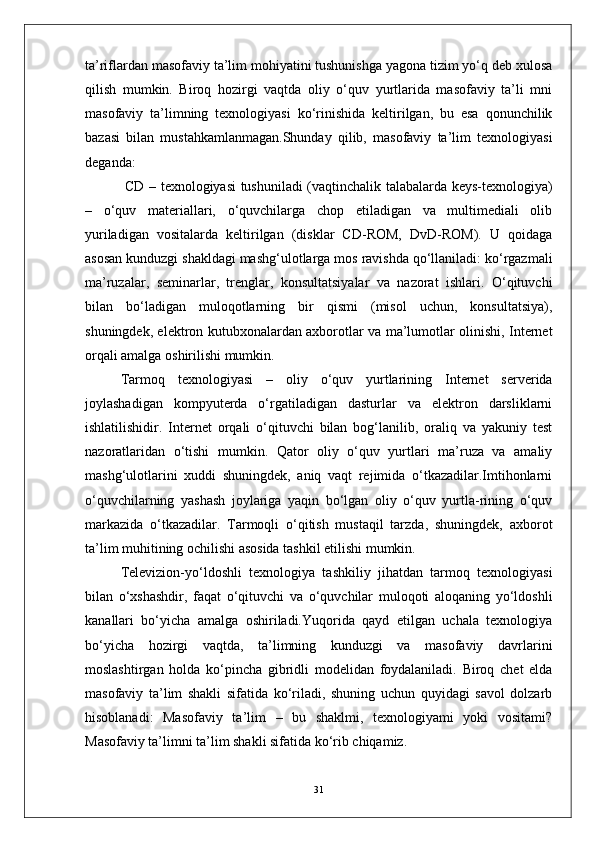 ta’riflardan masofaviy ta’lim mohiyatini tushunishga yagona tizim yo‘q deb xulosa
qilish   mumkin.   Biroq   hozirgi   vaqtda   oliy   o‘quv   yurtlarida   masofaviy   ta’li   mni
masofaviy   ta’limning   texnologiyasi   ko‘rinishida   keltirilgan,   bu   esa   qonunchilik
bazasi   bilan   mustahkamlanmagan.Shunday   qilib,   masofaviy   ta’lim   texnologiyasi
deganda:
  CD – texnologiyasi tushuniladi (vaqtinchalik talabalarda keys-texnologiya)
–   o‘quv   materiallari,   o‘quvchilarga   chop   etiladigan   va   multimediali   olib
yuriladigan   vositalarda   keltirilgan   (disklar   CD-ROM,   DvD-ROM).   U   qoidaga
asosan kunduzgi shakldagi mashg‘ulotlarga mos ravishda qo‘llaniladi: ko‘rgazmali
ma’ruzalar,   seminarlar,   trenglar,   konsultatsiyalar   va   nazorat   ishlari.   O‘qituvchi
bilan   bo‘ladigan   muloqotlarning   bir   qismi   (misol   uchun,   konsultatsiya),
shuningdek, elektron kutubxonalardan axborotlar va ma’lumotlar olinishi, Internet
orqali amalga oshirilishi mumkin.
Tarmoq   texnologiyasi   –   oliy   o‘quv   yurtlarining   Internet   serverida
joylashadigan   kompyuterda   o‘rgatiladigan   dasturlar   va   elektron   darsliklarni
ishlatilishidir.   Internet   orqali   o‘qituvchi   bilan   bog‘lanilib,   oraliq   va   yakuniy   test
nazoratlaridan   o‘tishi   mumkin.   Qator   oliy   o‘quv   yurtlari   ma’ruza   va   amaliy
mashg‘ulotlarini   xuddi   shuningdek,   aniq   vaqt   rejimida   o‘tkazadilar.Imtihonlarni
o‘quvchilarning   yashash   joylariga   yaqin   bo‘lgan   oliy   o‘quv   yurtla-rining   o‘quv
markazida   o‘tkazadilar.   Tarmoqli   o‘qitish   mustaqil   tarzda,   shuningdek,   axborot
ta’lim muhitining ochilishi asosida tashkil etilishi mumkin.
Televizion-yo‘ldoshli   texnologiya   tashkiliy   jihatdan   tarmoq   texnologiyasi
bilan   o‘xshashdir,   faqat   o‘qituvchi   va   o‘quvchilar   muloqoti   aloqaning   yo‘ldoshli
kanallari   bo‘yicha   amalga   oshiriladi.Yuqorida   qayd   etilgan   uchala   texnologiya
bo‘yicha   hozirgi   vaqtda,   ta’limning   kunduzgi   va   masofaviy   davrlarini
moslashtirgan   holda   ko‘pincha   gibridli   modelidan   foydalaniladi.   Biroq   chet   elda
masofaviy   ta’lim   shakli   sifatida   ko‘riladi,   shuning   uchun   quyidagi   savol   dolzarb
hisoblanadi:   Masofaviy   ta’lim   –   bu   shaklmi,   texnologiyami   yoki   vositami?
Masofaviy ta’limni ta’lim shakli sifatida ko‘rib chiqamiz.
31 