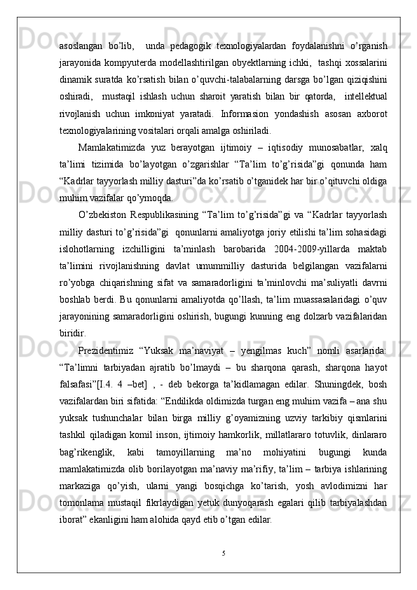asoslangan   bo’lib,     unda   pedagogik   texnologiyalardan   foydalanishni   o’rganish
jarayonida   kompyuterda  modellashtirilgan   obyektlarning  ichki,    tashqi  xossalarini
dinamik suratda   ko’rsatish  bilan o’quvchi-talabalarning darsga  bo’lgan   qiziqishini
oshiradi,     mustaqil   ishlash   uchun   sharoit   yaratish   bilan   bir   qatorda,     intellektual
rivojlanish   uchun   imkoniyat   yaratadi.   Informasion   yondashish   asosan   axborot
texnologiyalarining vositalari orqali amalga oshiriladi.
Mamlakatimizda   yuz   berayotgan   ijtimoiy   –   iqtisodiy   munosabatlar,   xalq
ta’limi   tizimida   bo’layotgan   o’zgarishlar   “Ta’lim   to’g’risida”gi   qonunda   ham
“Kadrlar tayyorlash milliy dasturi”da ko’rsatib o’tganidek har bir o’qituvchi oldiga
muhim vazifalar qo’ymoqda.
O’zbekiston   Respublikasining   “Ta’lim   to’g’risida”gi   va   “Kadrlar   tayyorlash
milliy dasturi to’g’risida”gi   qonunlarni amaliyotga joriy etilishi ta’lim sohasidagi
islohotlarning   izchilligini   ta’minlash   barobarida   2004-2009-yillarda   maktab
ta’limini   rivojlanishning   davlat   umummilliy   dasturida   belgilangan   vazifalarni
ro’yobga   chiqarishning   sifat   va   samaradorligini   ta’minlovchi   ma’suliyatli   davrni
boshlab   berdi.   Bu   qonunlarni   amaliyotda   qo’llash,   ta’lim   muassasalaridagi   o’quv
jarayonining samaradorligini  oshirish,  bugungi  kunning eng  dolzarb vazifalaridan
biridir.
Prezidentimiz   “Yuksak   ma’naviyat   –   yengilmas   kuch”   nomli   asarlarida:
“Ta’limni   tarbiyadan   ajratib   bo’lmaydi   –   bu   sharqona   qarash,   sharqona   hayot
falsafasi”[I.4.   4   –bet]   ,   -   deb   bekorga   ta’kidlamagan   edilar.   Shuningdek,   bosh
vazifalardan biri sifatida: “Endilikda oldimizda turgan eng muhim vazifa – ana shu
yuksak   tushunchalar   bilan   birga   milliy   g’oyamizning   uzviy   tarkibiy   qismlarini
tashkil   qiladigan   komil   inson,   ijtimoiy   hamkorlik,   millatlararo   totuvlik,   dinlararo
bag’rikenglik,   kabi   tamoyillarning   ma’no   mohiyatini   bugungi   kunda
mamlakatimizda   olib   borilayotgan   ma’naviy  ma’rifiy,  ta’lim   –   tarbiya   ishlarining
markaziga   qo’yish,   ularni   yangi   bosqichga   ko’tarish,   yosh   avlodimizni   har
tomonlama   mustaqil   fikrlaydigan   yetuk   dunyoqarash   egalari   qilib   tarbiyalashdan
iborat” ekanligini ham alohida qayd etib o’tgan edilar. 
5 