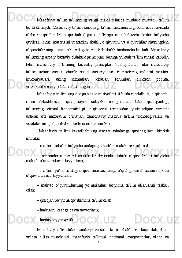 Masofaviy   ta’lim   ta’limning   yangi   shakli   sifatida   mutlaqo   mustaqil   ta’lim
bo‘la olmaydi. Masofaviy ta’lim kunduzgi ta’lim mazmunidagi kabi mos ravishda
o‘sha   maqsadlar   bilan   quriladi   (agar   u   ta’limga   mos   keluvchi   dastur   bo‘yicha
qurilsa),  lekin,  materialni  yetkazish   shakli,  o‘qituvchi   va  o‘quvchilar  shuningdek,
o‘quvchilarning o‘zaro o‘rtasidagi ta’sir etish shakli boshqacha bo‘ladi. Masofaviy
ta’limning asosiy bazaviy didaktik prinsiplari boshqa yuksak ta’lim turlari kabidir,
lekin   masofaviy   ta’limning   tashkiliy   prinsiplari   boshqachadir,   ular   masofaviy
ta’lim   uchun   xosdir,   chunki   shakl   xususiyatlari,   internetning   axborot   vositasi
imkoniyatlari,   uning   xizmatlari   (chatlar,   forumlar,   elektron   pochta,
videokonferensiya) bilan ifodalangan.
Masofaviy ta’limning o‘ziga xos xususiyatlari sifatida modullilik, o‘qituvchi
rolini   o‘zlashtirish,   o‘quv   jarayoni   subyektlarining   masofa   bilan   ajratilganligi,
ta’limning   virtual   kooperativligi,   o‘qituvchi   tomonidan   yuritiladigan   nazorat
ustidan   o‘z   nazoratini   o‘rnatish,   zamonaviy   maxsus   ta’lim   texnologiyalari   va
vositalarining ishlatilishini keltirishimiz mumkin.
  Masofaviy   ta’lim   ishlatilishining   asosiy   sohalariga   quyidagilarni   kiritish
mumkin:
– ma’lum sohalar bo‘yicha pedagogik kadrlar malakasini oshirish;
–   imtihonlarni   ekspert   usulida   topshirishda   alohida   o‘quv   fanlari   bo‘yicha
maktab o‘quvchilarini tayyorlash;
– ma’lum yo‘nalishdagi o‘quv muassasalariga o‘qishga kirish uchun maktab
o‘quv-chilarini tayyorlash;
–   maktab   o‘quvchilarning   yo‘nalishlari   bo‘yicha   ta’lim   olishlarini   tashkil
etish;
– qiziqish bo‘yicha qo‘shimcha ta’lim olish;
– kadrlarni kasbga qayta tayyorlash;
– kasbiy tayyorgarlik.
Masofaviy ta’lim bilan kunduzgi va sirtqi ta’lim shakllarini taqqoslab, shuni
xulosa   qilish   mumkinki,   masofaviy   ta’limni,   personal   kompyuterlar,   video   va
32 