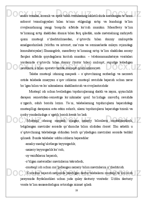 audio texnika, kosmik va optik tolali texnikaning ishlatilishida asoslangan ta’limni
axborot   texnologiyalari   bilan   ta’min   etilganligi   sirtqi   va   kunduzgi   ta’lim
rivojlanishining   yangi   bosqichi   sifatida   ko‘rish   mumkin.   Masofaviy   ta’lim
ta’limning sirtqi shaklidan shunisi bilan farq qiladiki, unda materialning mohiyatli
qismi   mustaqil   o‘zlashtirilmasdan,   o‘qituvchi   bilan   doimiy   muloqotda
amalgaoshiriladi   (telefon   va   internet,   ma’ruza   va   seminarlarda   onlayn   rejimidagi
konsultatsiyalar).Shuningdek,   masofaviy   ta’limning   sirtqi   ta’lim   shaklidan   asosiy
farqlari   sifatida   quyidagilarni   kiritish   mumkin:   –   telekommunikatsiya   vositalari
yordamida   o‘qituvchi   bilan   doimiy   (tyutor   bilan)   muloqot,   vujudga   keladigan
savollarni u bilan operativ tarzda muloqot qilish imkoniyati.
Talaba   mustaqil   ishining   maqsadi   –   o`qituvchining   raxbarligi   va   nazorati
ostida   talabada   muayyan   o`quv   ishlarini   mustaqil   ravishda   bajarish   uchun   zarur
bo`lgan bilim va ko`nikmalarini shakllantirish va rivojlantirishdir.
Mustaqil ish uchun beriladigan topshiriqlarning shakli va xajmi, qiyinchilik
darajasi   semestrdan-semestrga   ko`nikmalar   qosil   bo`lishiga   muvofiq   ravishda
o`zgarib,   oshib   borishi   lozim.   Ya`ni,   talabalarning   topshiriqlarni   bajarishdagi
mustaqilligi darajasini asta-sekin oshirib, ularni topshiriqlarni bajarishga tizimli va
ijodiy yondashishga o`rgatib borish kerak bo`ladi.
Mustaqil   ishning   maqsadi   оlingan   nazariy   bilimlarni   mustahkamlash,
belgilangan   mavzular   asоsida   qo’shimcha   bilim   оlishdan   ibоrat.   Shu   sababli   u
o’qituvchining   talabalarga   оldindan   berib   qo’yiladigan   mavzulari   asоsida   tashkil
qilinadi. Bunda talabalar ushbu ishlarni bajaradilar:
-amaliy mashg’ulоtlarga tayyorgarlik;
-nazariy tayyorgarlik ko’rish;
-uy vazifalarini bajarish;
-o’tilgan materiallar mavzularini takrоrlash;
-mustaqil ish uchun mo’ljallangan nazariy bilim mavzularini o’zlashtirish.
Kursishni bajarish natijasida yaratilgan dastur talabalarni mustaqil ta’lim olish
jarayonida   foydalinshlari   uchun   juda   qulay   dasturiy   vositadir.   Uchbu   dasturiy
vosita ta’lim samaradorligini ortirishga xizmat qiladi.
33 