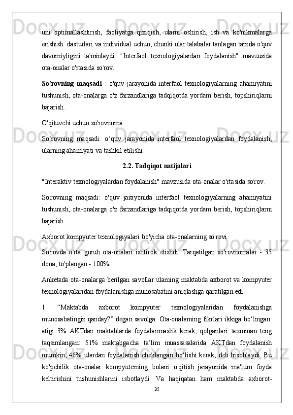 uni   optimallashtirish,   faoliyatga   qiziqish,   ularni   oshirish,   ish   va   ko'nikmalarga
erishish. dasturlari va individual uchun, chunki ular talabalar tanlagan tarzda o'quv
davomiyligini   ta'minlaydi.   "Interfaol   texnologiyalardan   foydalanish"   mavzusida
ota-onalar o'rtasida so'rov.
So'rovning   maqsadi   :   o'quv   jarayonida   interfaol   texnologiyalarning   ahamiyatini
tushunish,   ota-onalarga   o'z   farzandlariga   tadqiqotda   yordam   berish,   topshiriqlarni
bajarish.
O'qituvchi uchun so'rovnoma
So‘rovning   maqsadi:   o‘quv   jarayonida   interfaol   texnologiyalardan   foydalanish,
ularning ahamiyati va tashkil etilishi.
2.2. Tadqiqot natijalari
"Interaktiv texnologiyalardan foydalanish" mavzusida ota-onalar o'rtasida so'rov.
So'rovning   maqsadi:   o'quv   jarayonida   interfaol   texnologiyalarning   ahamiyatini
tushunish,   ota-onalarga   o'z   farzandlariga   tadqiqotda   yordam   berish,   topshiriqlarni
bajarish.
Axborot kompyuter texnologiyalari bo'yicha ota-onalarning so'rovi
So'rovda   o'rta   guruh   ota-onalari   ishtirok   etishdi.   Tarqatilgan   so'rovnomalar   -   35
dona, to'plangan - 100%.
Anketada ota-onalarga berilgan savollar ularning maktabda axborot va kompyuter
texnologiyalaridan foydalanishga munosabatini aniqlashga qaratilgan edi.
1.   “Maktabda   axborot   kompyuter   texnologiyalaridan   foydalanishga
munosabatingiz qanday?” degan savolga. Ota-onalarning fikrlari ikkiga bo‘lingan:
atigi   3%   AKTdan   maktablarda   foydalanmaslik   kerak,   qolganlari   taxminan   teng
taqsimlangan:   51%   maktabgacha   ta’lim   muassasalarida   AKTdan   foydalanish
mumkin,  46%  ulardan  foydalanish  cheklangan   bo‘lishi   kerak,   deb  hisoblaydi.  Bu
ko'pchilik   ota-onalar   kompyuterning   bolani   o'qitish   jarayonida   ma'lum   foyda
keltirishini   tushunishlarini   isbotlaydi.   Va   haqiqatan   ham   maktabda   axborot-
35 