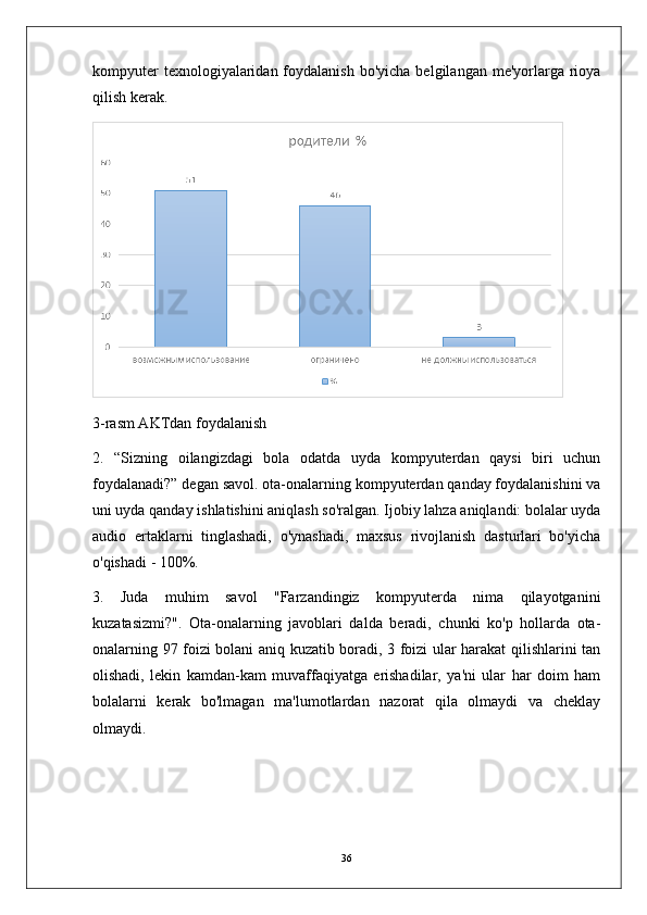 kompyuter   texnologiyalaridan foydalanish  bo'yicha  belgilangan  me'yorlarga  rioya
qilish kerak.
3-rasm AKTdan foydalanish
2.   “Sizning   oilangizdagi   bola   odatda   uyda   kompyuterdan   qaysi   biri   uchun
foydalanadi?” degan savol. ota-onalarning kompyuterdan qanday foydalanishini va
uni uyda qanday ishlatishini aniqlash so'ralgan. Ijobiy lahza aniqlandi: bolalar uyda
audio   ertaklarni   tinglashadi,   o'ynashadi,   maxsus   rivojlanish   dasturlari   bo'yicha
o'qishadi - 100%.
3.   Juda   muhim   savol   "Farzandingiz   kompyuterda   nima   qilayotganini
kuzatasizmi?".   Ota-onalarning   javoblari   dalda   beradi,   chunki   ko'p   hollarda   ota-
onalarning 97 foizi bolani aniq kuzatib boradi, 3 foizi ular harakat qilishlarini tan
olishadi,   lekin   kamdan-kam   muvaffaqiyatga   erishadilar,   ya'ni   ular   har   doim   ham
bolalarni   kerak   bo'lmagan   ma'lumotlardan   nazorat   qila   olmaydi   va   cheklay
olmaydi.
36 