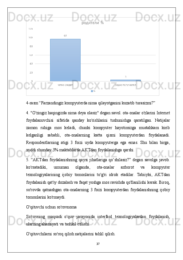 4-rasm “Farzandingiz kompyuterda nima qilayotganini kuzatib turasizmi?”
4. "O'zingiz haqingizda nima deya olasiz" degan savol. ota-onalar o'zlarini Internet
foydalanuvchisi   sifatida   qanday   ko'rishlarini   tushunishga   qaratilgan.   Natijalar
zamon   ruhiga   mos   keladi,   chunki   kompyuter   hayotimizga   mustahkam   kirib
kelganligi   sababli,   ota-onalarning   katta   qismi   kompyuterdan   foydalanadi.
Respondentlarning   atigi   3   foizi   uyda   kompyuterga   ega   emas.   Shu   bilan   birga,
xuddi shunday 3% maktablarda AKTdan foydalanishga qarshi.
5.   “AKTdan   foydalanishning   qaysi   jihatlariga   qo‘shilasiz?”   degan   savolga   javob.
ko'rsatadiki,   umuman   olganda,   ota-onalar   axborot   va   kompyuter
texnologiyalarining   ijobiy   tomonlarini   to'g'ri   idrok   etadilar.   Tabiiyki,   AKTdan
foydalanish qat'iy dozalash va faqat yoshga mos ravishda qo'llanilishi kerak. Biroq,
so'rovda   qatnashgan   ota-onalarning   3   foizi   kompyuterdan   foydalanishning   ijobiy
tomonlarini ko'rmaydi.
O'qituvchi uchun so'rovnoma
So'rovning   maqsadi:   o'quv   jarayonida   interfaol   texnologiyalardan   foydalanish,
ularning ahamiyati va tashkil etilishi.
O'qituvchilarni so'roq qilish natijalarini tahlil qilish.
37 