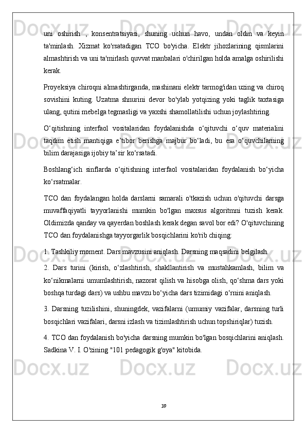 uni   oshirish   ,   konsentratsiyasi,   shuning   uchun   havo,   undan   oldin   va   keyin
ta'minlash.   Xizmat   ko'rsatadigan   TCO   bo'yicha.   Elektr   jihozlarining   qismlarini
almashtirish va uni ta'mirlash quvvat manbalari o'chirilgan holda amalga oshirilishi
kerak.
Proyeksiya chiroqni almashtirganda, mashinani elektr tarmog'idan uzing va chiroq
sovishini   kuting.   Uzatma   shnurini   devor   bo'ylab   yotqizing   yoki   taglik   taxtasiga
ulang, qutini mebelga tegmasligi va yaxshi shamollatilishi uchun joylashtiring.
O‘qitishning   interfaol   vositalaridan   foydalanishda   o‘qituvchi   o‘quv   materialini
taqdim   etish   mantiqiga   e’tibor   berishga   majbur   bo‘ladi,   bu   esa   o‘quvchilarning
bilim darajasiga ijobiy ta’sir ko‘rsatadi.
Boshlang‘ich   sinflarda   o‘qitishning   interfaol   vositalaridan   foydalanish   bo‘yicha
ko‘rsatmalar.
TCO   dan   foydalangan   holda   darslarni   samarali   o'tkazish   uchun   o'qituvchi   darsga
muvaffaqiyatli   tayyorlanishi   mumkin   bo'lgan   maxsus   algoritmni   tuzish   kerak.
Oldimizda qanday va qayerdan boshlash kerak degan savol bor edi? O'qituvchining
TCO dan foydalanishga tayyorgarlik bosqichlarini ko'rib chiqing:
1. Tashkiliy moment. Dars mavzusini aniqlash. Darsning maqsadini belgilash.
2.   Dars   turini   (kirish,   o‘zlashtirish,   shakllantirish   va   mustahkamlash,   bilim   va
ko‘nikmalarni umumlashtirish, nazorat qilish va hisobga olish, qo‘shma dars yoki
boshqa turdagi dars) va ushbu mavzu bo‘yicha dars tizimidagi o‘rnini aniqlash.
3.   Darsning   tuzilishini,   shuningdek,   vazifalarni   (umumiy   vazifalar,   darsning   turli
bosqichlari vazifalari, darsni izlash va tizimlashtirish uchun topshiriqlar) tuzish.
4. TCO dan foydalanish bo'yicha darsning mumkin bo'lgan bosqichlarini aniqlash.
Sadkina V. I. O'zining "101 pedagogik g'oya" kitobida.
39 